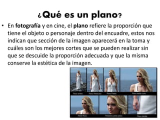 ¿Qué es un plano?
• En fotografía y en cine, el plano refiere la proporción que
tiene el objeto o personaje dentro del encuadre, estos nos
indican que sección de la imagen aparecerá en la toma y
cuáles son los mejores cortes que se pueden realizar sin
que se descuide la proporción adecuada y que la misma
conserve la estética de la imagen.
 