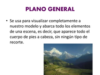PLANO GENERAL
• Se usa para visualizar completamente a
nuestro modelo y abarca todo los elementos
de una escena, es decir, que aparece todo el
cuerpo de pies a cabeza, sin ningún tipo de
recorte.
 