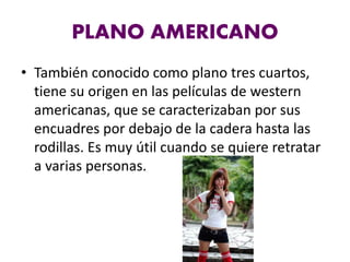 PLANO AMERICANO
• También conocido como plano tres cuartos,
tiene su origen en las películas de western
americanas, que se caracterizaban por sus
encuadres por debajo de la cadera hasta las
rodillas. Es muy útil cuando se quiere retratar
a varias personas.
 