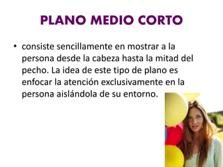 PLANO MEDIO CORTO
• consiste sencillamente en mostrar a la
persona desde la cabeza hasta la mitad del
pecho. La idea de este tipo de plano es
enfocar la atención exclusivamente en la
persona aislándola de su entorno.
 