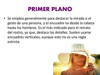 PRIMER PLANO
• Se emplea generalmente para destacar la mirada o el
gesto de una persona, y el encuadre va desde la cabeza
hasta los hombros. Es el más indicado para el retrato
del rostro, ya que, destaca los detalles. Suelen usarse
encuadres verticales, aunque esto no es una regla
estricta.
 