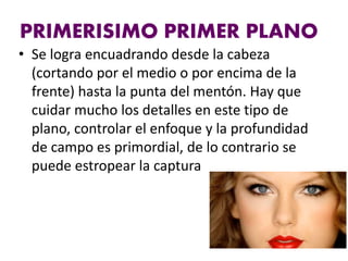 PRIMERISIMO PRIMER PLANO
• Se logra encuadrando desde la cabeza
(cortando por el medio o por encima de la
frente) hasta la punta del mentón. Hay que
cuidar mucho los detalles en este tipo de
plano, controlar el enfoque y la profundidad
de campo es primordial, de lo contrario se
puede estropear la captura
 