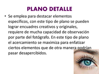 PLANO DETALLE
• Se emplea para destacar elementos
específicos, con este tipo de plano se pueden
lograr encuadres creativos y originales,
requiere de mucha capacidad de observación
por parte del fotógrafo. En este tipo de plano
el acercamiento se maximiza para enfatizar
ciertos elementos que de otra manera podrían
pasar desapercibidos.
 