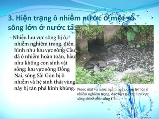 3. Hiện trạng ô nhiễm nước ở một số
sông lớn ở nước ta:
- Nhiều lưu vực sông bị ô
  nhiễm nghiêm trọng, điển
  hình như lưu vực sông Cầu
  đã ô nhiễm hoàn toàn, hầu
  như không còn sinh vật
  sống; lưu vực sông Đồng
  Nai, sông Sài Gòn bị ô
  nhiễm và hệ sinh thái vùng
  này bị tàn phá kinh khủng.   Nước mặt và nước ngầm ngày càng trở lên ô
                               nhiễm nghiêm trọng, đặc biệt tại các lưu vực
                               sông chính như sông Cầu,
 