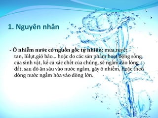 1. Nguyên nhân

- Ô nhiễm nước có nguồn gốc tự nhiên: mưa,tuyết
  tan, lũlụt,gió bão… hoặc do các sản phẩm hoạt động sống
  của sinh vật, kể cả xác chết của chúng, sẽ ngấm vào lòng
  đất, sau đó ăn sâu vào nước ngầm, gây ô nhiễm, hoặc theo
  dòng nước ngầm hòa vào dòng lớn.
 