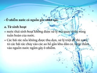 - Ô nhiễm nước có nguồn gốc nhân tạo:

a. Từ sinh hoạt
+ nước thải sinh hoạt không được xử lý mà quay trởlại vòng
  tuần hoàn của nước.
+ Các bãi rác nếu không được thu dọn, xử lý triệt để thì nước
  từ các bãi rác chảy vào các ao hồ gần khu dân cư, hoặc thấm
  vào nguồn nước ngầm gây ô nhiễm.
 