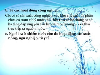 b. Từ các hoạt động công nghiệp:
Các cở sở sản xuất công nghiệp, các khu chế xuất đa phần
  chưa có trạm xử lý nước thải, khí thải và hệ thống cơ sở
  hạ tầng đáp ứng yêu cầu bảo vệ môi trường => xả thải
  trực tiếp ra nguồn nước.
c. Ngoài ra ô nhiễm nước còn do hoạt động sản xuất
  nông, ngư nghiệp, từ y tế…
 