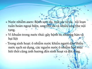 + Nước nhiễm asen: Bệnh sạm da, mất sắc tố da, rối loạn
  tuần hoàn ngoại biên, ung thư da và nhiều ung thư nội
  tạng.
+ Vi khuẩn trong nước thải: gây bệnh tả, thương hàn và
  bại liệt
- Trong sinh hoạt: ô nhiễm nước khiến người dân thiếu
  nước sạch sử dụng, các nguồn nước ô nhiễm bốc mùi
  hôi thối cũng ảnh hưởng đến sinh hoạt và đời sống.
 