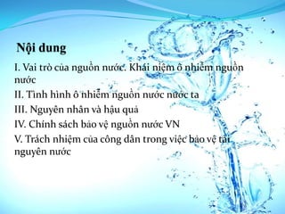 I. Vai trò của nguồn nước. Khái niệm ô nhiễm nguồn
nước
II. Tình hình ô nhiễm nguồn nước nước ta
III. Nguyên nhân và hậu quả
IV. Chính sách bảo vệ nguồn nước VN
V. Trách nhiệm của công dân trong việc bảo vệ tài
nguyên nước
 