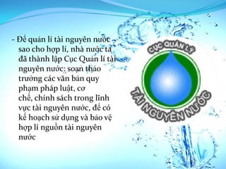 - Để quản lí tài nguyên nước
  sao cho hợp lí, nhà nước ta
  đã thành lập Cục Quản lí tài
  nguyên nước: soạn thảo
  trưởng các văn bản quy
  phạm pháp luật, cơ
  chế, chính sách trong lĩnh
  vực tài nguyên nước, để có
  kế hoạch sử dụng và bảo vệ
  hợp lí nguồn tài nguyên
  nước
 