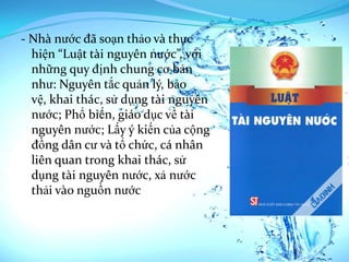 - Nhà nước đã soạn thảo và thực
  hiện “Luật tài nguyên nước”, với
  những quy định chung cơ bản
  như: Nguyên tắc quản lý, bảo
  vệ, khai thác, sử dụng tài nguyên
  nước; Phổ biến, giáo dục về tài
  nguyên nước; Lấy ý kiến của cộng
  đồng dân cư và tổ chức, cá nhân
  liên quan trong khai thác, sử
  dụng tài nguyên nước, xả nước
  thải vào nguồn nước
 
