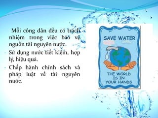 Mỗi công dân đều có trách
  nhiệm trong việc bảo vệ
  nguồn tài nguyên nước.
- Sử dụng nước tiết kiệm, hợp
  lý, hiệu quả.
- Chấp hành chính sách và
  pháp luật về tài nguyên
  nước.
 