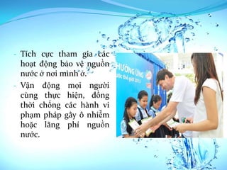 - Tích cực tham gia các
  hoạt động bảo vệ nguồn
  nước ở nơi mình ở.
- Vận động mọi người
  cùng thực hiện, đồng
  thời chống các hành vi
  phạm pháp gây ô nhiễm
  hoặc lãng phí nguồn
  nước.
 