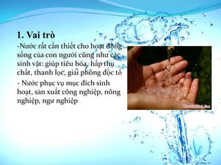1. Vai trò
-Nước rất cần thiết cho hoạt động
sống của con người cũng như các
sinh vật: giúp tiêu hóa, hấp thụ
chất, thanh lọc, giải phóng độc tố
- Nước phục vụ mục đích sinh
hoạt, sản xuất công nghiệp, nông
nghiệp, ngư nghiệp
 