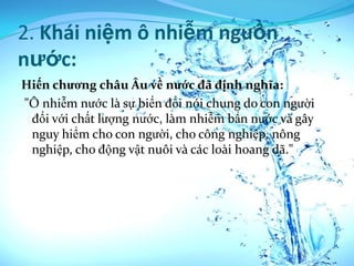 2. Khái niệm ô nhiễm nguồn
nước:
Hiến chương châu Âu về nước đã định nghĩa:
"Ô nhiễm nước là sự biến đổi nói chung do con người
 đối với chất lượng nước, làm nhiễm bẩn nước và gây
 nguy hiểm cho con người, cho công nghiệp, nông
 nghiệp, cho động vật nuôi và các loài hoang dã."
 