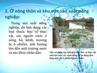 2. Ở nông thôn và khu vực sản xuất nông
nghiệp:
   Trong sản xuất nông
 nghiệp, do lạm dụng các
 loại thuốc bảo vệ thực
 vật, các nguồn nước ở
 sông, hồ, kênh, mương
 bị ô nhiễm, ảnh hưởng
 lớn đến môi trường nước
 và sức khoẻ nhân dân.     Việc sử dụng tùy tiện hóa chất bảo vệ thực vật
                           tràn lan trên các cánh đồng đã và đang làm
                           tăng mức độ ô nhiễm nguồn nước.
 