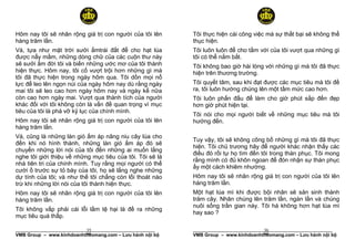 Hôm nay tôi sẽ nhân rộng giá trị con người của tôi lên     Tôi thực hiện cái công việc mà sự thất bại sẽ không thể
hàng trăm lần.                                             thục hiện.
Và, tựa như mặt trời sưởi ấmtrái đất để cho hạt lúa        Tôi luôn luôn để cho tầm với của tôi vượt qua những gì
được nẩy mầm, những dòng chữ của các cuộn thư này          tôi có thể nắm bắt.
sẽ sưởi ấm đời tôi và biến những ước mơ của tôi thành      Tôi không bao giờ hài lòng với những gì mà tôi đã thực
hiện thực. Hôm nay, tôi cố vượt trội hơn những gì mà       hiện trên thương trường.
tôi đã thực hiện trong ngày hôm qua. Tôi dồn mọi nổ
lực để leo lên ngọn núi của ngày hôm nay dù rằng ngày      Tôi quyết tâm, sau khi đạt được các mục tiêu mà tôi đề
mai tôi sẽ leo cao hơn ngày hôm nay và ngày kế nữa         ra, tôi luôn hướng chúng lên một tầm mức cao hơn.
còn cao hơn ngày mai. Vượt qua thành tích của người        Tôi luôn phấn đấu để làm cho giờ phút sắp đến đẹp
khác đối với tôi không còn là vấn đề quan trọng vì mục     hơn giờ phút hiện tại.
tiêu của tôi là phá vỡ kỷ lục của chính mình.
                                                           Tôi nói cho mọi người biết về những mục tiêu mà tôi
Hôm nay tôi sẽ nhân rộng giá trị con người của tôi lên     hướng đến.
hàng trăm lần.
Và, cũng là những làn gió ấm áp nâng niu cây lúa cho
                                                           Tuy vậy, tôi sẽ không công bố những gì mà tôi đã thực
đến khi nó hình thành, những làn gió ấm áp đó sẽ
                                                           hiện. Tôi chủ trương hãy để người khác nhận thấy các
chuyển những lời nói của tôi đến những ai muốn lắng
                                                           điều đó rồi tự họ tìm đến tôi trong thán phục. Tôi mong
nghe tôi giới thiệu về những mục tiêu của tôi. Tôi sẽ là
                                                           rằng mình có đủ khôn ngoan để đón nhận sự thán phục
nhà tiên tri của chính mình. Tuy rằng mọi người có thể
                                                           ấy một cách khiêm nhường.
cười ồ trước sự tỏ bày của tôi, họ sẽ lắng nghe những
dự tính của tôi; và như thế tôi chẳng còn lối thoát nào    Hôm nay tôi sẽ nhân rộng giá trị con người của tôi lên
trừ khi những lời nói của tôi thành hiện thực.             hàng trăm lần.
Hôm nay tôi sẽ nhân rộng giá trị con người của tôi lên     Một hạt lúa mì khi được bội nhân sẽ sản sinh thành
hàng trăm lần.                                             trăm cây. Nhân chúng lên trăm lần, ngàn lần và chúng
                                                           nuôi sống trần gian này. Tôi há không hơn hạt lúa mì
Tôi không vấp phải cái lỗi lầm tệ hại là đề ra những
                                                           hay sao ?
mục tiêu quá thấp.

                           35
______________________________________________________                                36
                                                           ______________________________________________________
VMB Group – www.kinhdoanhtheomang.com – Lưu hành nội bộ    VMB Group – www.kinhdoanhtheomang.com – Lưu hành nội bộ
 