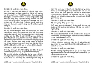 Giờ đây, tôi quyết tâm hành động.                          kèm thói quen này trở thành một thứ phản xạ tự nhiên,
Từ nay tôi nhớ rằng con đom đóm chỉ phát sáng khi nó       tương tự như những cái chớp mắt của tôi. Với câu nói
bay nghĩa là khi nó đang hoạt động. Đây là một bài học     này, tôi có thể khắc sâu vào tâm trí để hoàn thiện
mà tôi phải ghi nhớ. Tôi sẽ là con đom đóm và ngay cả      những hành vi cần thiết cho sự thành đạt của tôi. Với
ban ngày, dưới ánh mặt trời, sự phát sáng của tôi cũng     câu nói này tôi có thể đương đầu với mọi thách đố để
sẽ được trông thấy. Mặc cho những ai muốn làm kiếp         giành thắng lợi.
bướm, khoe sắc cánh, tuy đời sống lệ thuộc vào lòng        Giờ đây, tôi quyết tâm hành động.
từ tâm của một cánh hoa. Phần tôi, tôi sẽ phát sáng        Tôi liên tục lặp đi lặp lại câu này.
như con đom đóm và ánh sáng của tôi sẽ làm rực rỡ
trần gian.                                                 Buổi sáng, khi thức dậy tôi nói lên lời quyết tâm này khi
                                                           bước ra khỏi giường, trong lúcsự thất bại vẫn cố tình
Giờ đây, tôi quyết tâm hành động.                          ngũ nướng.
Tôi dứt khoát không né tránh các công việc của hôm         Giờ đây, tôi quyết tâm hành động.
nay để gác chúng sang ngày mai vì tôi biết rằng ngày
mai chẳng bao giờ đến. Tôi quyết tâm hành động ngay        Khi bước vào chốn kinh doanh, tôi sẽ nói lên lời quyết
từ bây giờ dẫu điều đó có thể không mang lại hạnh          tâm này lúc gõ cữa trong khi sự thất bại đang chờ bên
phúc hay thành công, bởi tôi hiểu rằng tốt hơn hết ta      ngoài, khiếp sợ và bồn chồn.
nên hành động dù có thất bại còn hơn là lóng ngóng và      Giờ đây, tôi quyết tâm hành động.
bất động. Thật ra, hạnh phúc có thể không là kết quả
                                                           Những khi đứng trước sự cám dỗ, tôi sẽ nói lên lời
mà tôi gặt hái được qua hành động, tuy vậy nếu không
                                                           quyết tâm và ngay tức khắc tôi hành động để xua mình
có hành động thì mọi kết quả sẽ bị héo rũ trên cây đời.
                                                           xa lánh sự xấu.
Giờ đây, tôi quyết tâm hành động.
                                                           Giờ đây, tôi quyết tâm hành động.
Giờ đây, tôi quyết tâm hành động. Giờ đây, tôi quyết
                                                           Mỗi khi toan ngưng công việc để gác lại vào ngày hôm
tâm hành động. Giờ đây, tôi quyết tâm hành động.
                                                           sau tôi sẽ thốt lên câu này và ngay sau đó tôi sẽ nỗ lực
Từ nay, tôi luôn lặp lại câu này, lặp lại trong mỗi giờ,   để bán thêm hàng hóa.
mỗi ngày, lặp lại mãi cho đến khi nó trở thành một thói
                                                           Giờ đây, tôi quyết tâm hành động.
quen, khắc sâu như nhịp thở, và những hành động đi
                           39
______________________________________________________                                40
                                                           ______________________________________________________
VMB Group – www.kinhdoanhtheomang.com – Lưu hành nội bộ    VMB Group – www.kinhdoanhtheomang.com – Lưu hành nội bộ
 