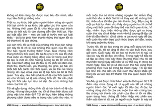 không có khả năng đạt được mục tiêu đời mình, dầu            mỗi cuộn thư có chứa những nguyên tắc nhằm tống
mục tiêu đó là gì chăng nữa.                                 xuất thói xấu ra khỏi đời tôi và thay vào đó những tính
Thật ra, sự khác biệt giữa người thành công và người         tốt, nhằm đưa tôi tiến gần đến thành công. Đây cùng là
thất bại chính là sự khác biệt giữa các thói quen của        một qui luật tự nhiên cho thấy rằng người ta chỉ có thể
họ. Những thói quen tốt là chìa khóa của mọi thành           dùng một thói quen để thay thế một thói quen khác. Vì
công và thói xấu là con đường dẫn đến thất bại. Vậy          vậy, nhằm thực hiện những điều được ghi ra trong
qui luật đầu tiên – một qui luật đi trước mọi qui luật       cuộn thư này tôi sẽ khép mình vào kỷ cương để tập cái
khác – đó là tôi phải hình thành những thói quen tốt và      tính tốt đầu tiên là : tôi sẽ dành ra ba mươi ngày để đọc
trở thành nô lệ của chúng.                                   mỗi cuộn thư này theo cách thức được chỉ dẫn, trước
                                                             khi sang cuộn thư khác.
Lúc còn nhỏ, tôi là nô lệ của những thôi thúc bản năng;
giờ đây tôi là nô lệ của những thói quen của tôi, tựa        Trước hết, tôi sẽ đọc trong im lặng, mỗi sáng khi thức
như bao người trưởng thành khác. Qua những năm               dậy. Sau đó, tôi sẽ lặng lẽ đọc nó vào buổi trưa, sau
tháng tích lũy thói quen, tôi đã đẻ cho ý chí của tôi phải   giờ cơm. Cuối ngày, tôi sẽ đọc nó trước khi đi ngủ và
thua cuộc và những hàng động của tôi trong quá khứ           vào lúc này tôi sẽ đọc lớn tiếng. Trong ngày kế tiếp tôi
đã tạo ra một lối mòn hướng tương lai tôi tới chỗ bế         sẽ lặp lại công việc này theo phương thức như tôi đã
tắc. Các hành động của tôi đều bị chi phối bởi đam mê,       thựchiện trong ngày đầu tiên và cứ thế duy trì rtong ba
thích thú, thành kiến, yêu thương, thù ghét, sợ hãi, chi     mươi ngày. Sau đó tôi sẽ đọc cuộn thứ hai, cũng theo
phối bởi bối cảnh, bởi thói quen, và có thể nói trong        phương thức vừa kể trong ba mươi ngày. Tôi sẽ tiếp
những tên bạo chúa vừa kể tệ hại hơn cả đó là thói           tục như thế cho đến khi mỗi cuộn thư được khắc ghi
quen. Tuy vậy, nếu hẳn phải là nô lệ của thói quen thì       trong tôi và việc đọc trở thành một thói quen được hình
xin cho tôi làm nô lệ của những tính tốt. Tôi cần phải       thành.
hủy bỏ thói xấu tực như cỏ dại, để ươm những hạt             Và điều gì sẽ được hình thành với các thói quen đó ? Ở
mầm của tính tốt.                                            điểm này chứa đựng cả bí quyết của tất cả những
Tôi sẽ gầy dựng những tính tốt và trở thành nô lệ của        người thành đạt. Vì mỗi ngày tôi đều đọc đi đọc lại
chúng. Nhưng bằng cách nào tôi sẽ thực hiện được cái         những dòng chữ đó của các cuộn thư nên chẳng bao
công việc khó khăn đó? Tôi sẽ thực hiện bằng những           lâu chúng trở thành một phần của tâm trí tôi và điều
phương cách được nêu ra trong các cuộn thư này, vì           quan trọng hơn, chúng đã thâm nhập vào phần sau
                                                             thẳm của tâm trí tôi, và cái nguồn suối huyền bí này sẽ
                            5
______________________________________________________                                   6
                                                             ______________________________________________________
VMB Group – www.kinhdoanhtheomang.com – Lưu hành nội bộ      VMB Group – www.kinhdoanhtheomang.com – Lưu hành nội bộ
 