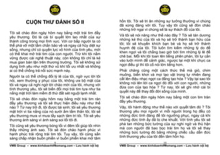 CUỘN THƯ ĐÁNH SỐ II                               hồn tôi. Tôi sẽ tri ân những sự tưởng thưởng vì chúng
                                                            đã xứng đáng với tôi. Tuy vậy tôi cũng sẽ đón chào
                                                            những trở ngại vì chúng sẽ là sự thách đố của tôi.
Tôi sẽ chào đón ngày hôm nay bằng một trái tim đầy
yêu thương. Đó là cái bí quyết lớn lao nhất của sự          Và tôi sẽ nói năng như thế nào đây ? Tôi sẽ tán dương
thành công trong mọi lĩnh vực. Với cơ bắp người ta có       những kẻ thù của tôi và họ sẽ trở thành bạn hữu của
thể phá vỡ một tấm chắn bảo vệ và ngay cả hủy diệt sự       tôi; tôi sẽ khuyến khích bạn bè và họ sẽ trở thành
sống, nhưng chỉ có quyền lực vô hình của tình yêu, mới      huynh đệ của tôi. Tôi luôn tìm kiếm những lý do để
có thể khai mở trái tim của con người. Trừ khi tôi nắm      khen ngợi và tôi chẳng bao giờ bới tìm những lý lẽ để
vững được cái nghệ thuật này, còn không tôi chỉ là kẻ       chê bai. Mỗi khi tôi toan lên tiếng phên phán, tôi tự cắn
mua gian bán lận trên thương trường. Tôi sẽ không sử        vào lưỡi mình để cảnh giác, ngược lại một khi chực ca
dụng tình yêu như một thứ vũ khí tối ưu nhất và không       ngợi điều gì thì tôi cố nói lớn tiếng hơn.
ai có thể chống trả nổi sức mạnh này.                       Phải chăng cũng một cách thức thế mà gió, chim
Người ta có thể chống đối lý lẽ của tôi, ngờ vực lời tôi    muông, biển khơi và mọi tạo vật trong tự nhiên đang
nói, xem thường y phục của tôi, không ưa bộ mặt của         cất lên điệu nhạc ngợi ca đấng tạo hóa ? Vậy tại sao tôi
tôi và ngay cả nghi ngờ lời chào mời của tôi, nhưng với     không nói lên lời ca ngợi đó đối với con người, những
tình thương yêu, tôi sẽ biến đổi mọi trái tim tựa như tia   đứa con của tạo hóa ? Từ nay, tôi sẽ ghi nhớ cái bí
nắng mặt trời làm mềm đi thứ đất sét nguội lạnh nhất.       quyết này để thay đổi đời sống của mình.

Tôi sẽ chào đón ngày hôm nay bằng một trái tim ràn          Tôi sẽ chào đón ngày hôm nay bằng một con tim tràn
đầy yêu thương và tôi sẽ thực hiện điều này như thế         đầy yêu thương.
nào ? Từ nay trở đi, tôi được tái sinh; tôi sẽ yêu thương   Vậy, tôi hành động như thế nào với quyết tâm đó ? Tôi
mặt trời vì tia nắng của nó sưởi ấm tấm thân tôi, tôi sẽ    thương yêu mọi người vì mỗi người trong họ đều có
yêu thương mưa vì mưa tẩy sạch tâm trí tôi. Tôi sẽ yêu      những đức tính đáng để tôi ngưỡng phục, ngay cả khi
thương ánh sáng vì ánh sáng soi lối tôi đi.                 những đức tính ấy đã bị che khuất. Với tình yêu tôi sẽ
Tôi cũng sẽ yêu thương bóng tối vì đêm tối giúp tôi nhìn    phá tan những bức tường của sự nghi ngờ và thù hận
thấy những ánh sao. Tôi sẽ đón chào hạnh phúc vì            mà con người đã bao bọc trái tim họ và tôi sẽ thay
hạnh phúc trải rộng trái tim tôi. Tuy vậy, tôi cũng sẳn     những bức tường đó bằng những chiếc cầu dẫn đức
sàng chấp nhận buồn phiền vì buồn phiền khai mở tâm         tình thương yêu của tôi đến tâm hồn họ.
                            9
______________________________________________________                                 10
                                                            ______________________________________________________
VMB Group – www.kinhdoanhtheomang.com – Lưu hành nội bộ     VMB Group – www.kinhdoanhtheomang.com – Lưu hành nội bộ
 
