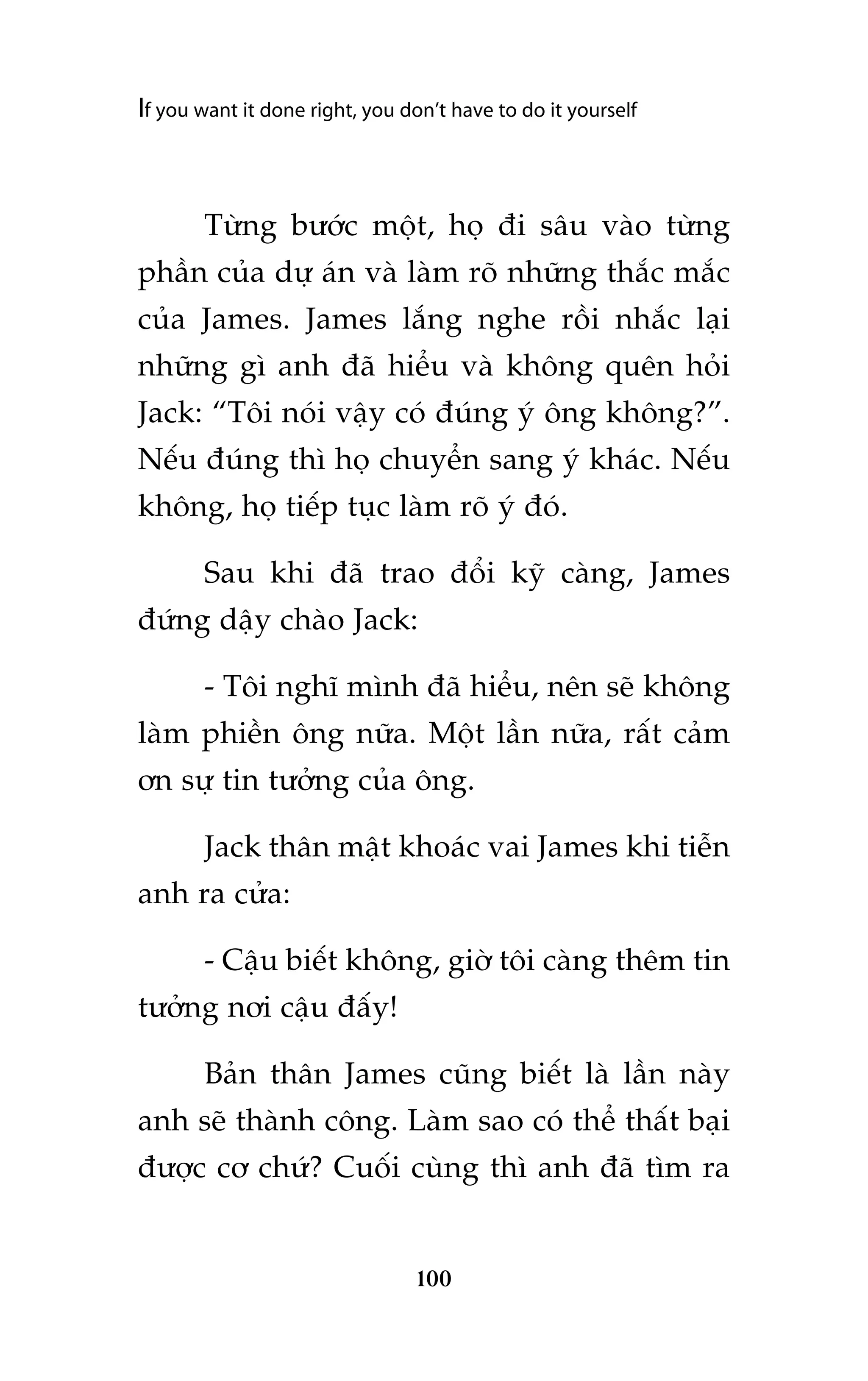 If you want it done right, you don’t have to do it yourself

Tûâng bûúác möåt, hoå ài sêu vaâo tûâng
phêìn cuãa dûå aán vaâ laâm roä nhûäng thùæc mùæc
cuãa James. James lùæng nghe röìi nhùæc laåi
nhûäng gò anh àaä hiïíu vaâ khöng quïn hoãi
Jack: “Töi noái vêåy coá àuáng yá öng khöng?”.
Nïëu àuáng thò hoå chuyïín sang yá khaác. Nïëu
khöng, hoå tiïëp tuåc laâm roä yá àoá.
Sau khi àaä trao àöíi kyä caâng, James
àûáng dêåy chaâo Jack:
- Töi nghô mònh àaä hiïíu, nïn seä khöng
laâm phiïìn öng nûäa. Möåt lêìn nûäa, rêët caãm
ún sûå tin tûúãng cuãa öng.
Jack thên mêåt khoaác vai James khi tiïîn
anh ra cûãa:
- Cêåu biïët khöng, giúâ töi caâng thïm tin
tûúãng núi cêåu àêëy!
Baãn thên James cuäng biïët laâ lêìn naây
anh seä thaânh cöng. Laâm sao coá thïí thêët baåi
àûúåc cú chûá? Cuöëi cuâng thò anh àaä tòm ra

100

 