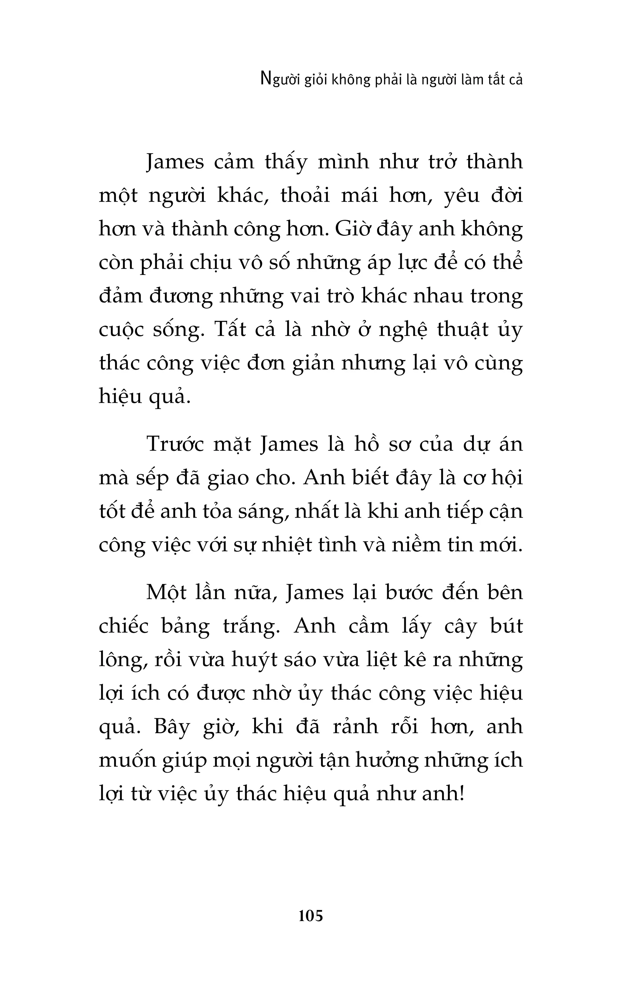 Ngûúâi gioãi khöng phaãi laâ ngûúâi laâm têët caã

James caãm thêëy mònh nhû trúã thaânh
möåt ngûúâi khaác, thoaãi maái hún, yïu àúâi
hún vaâ thaânh cöng hún. Giúâ àêy anh khöng
coân phaãi chõu vö söë nhûäng aáp lûåc àïí coá thïí
àaãm àûúng nhûäng vai troâ khaác nhau trong
cuöåc söëng. Têët caã laâ nhúâ úã nghïå thuêåt uãy
thaác cöng viïåc àún giaãn nhûng laåi vö cuâng
hiïåu quaã.
Trûúác mùåt James laâ höì sú cuãa dûå aán
maâ sïëp àaä giao cho. Anh biïët àêy laâ cú höåi
töët àïí anh toãa saáng, nhêët laâ khi anh tiïëp cêån
cöng viïåc vúái sûå nhiïåt tònh vaâ niïìm tin múái.
Möåt lêìn nûäa, James laåi bûúác àïën bïn
chiïëc baãng trùæng. Anh cêìm lêëy cêy buát
löng, röìi vûâa huyát saáo vûâa liïåt kï ra nhûäng
lúåi ñch coá àûúåc nhúâ uãy thaác cöng viïåc hiïåu
quaã. Bêy giúâ, khi àaä raãnh röîi hún, anh
muöën giuáp moåi ngûúâi têån hûúãng nhûäng ñch
lúåi tûâ viïåc uãy thaác hiïåu quaã nhû anh!

105

 