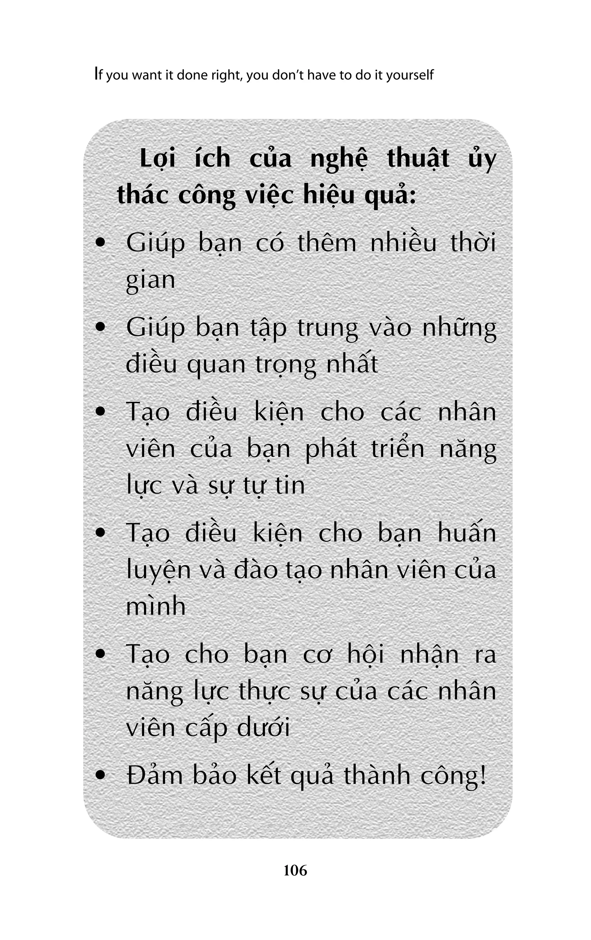 If you want it done right, you don’t have to do it yourself

Lúåi ñch cuãa nghïå thuêåt uãy
thaác cöng viïåc hiïåu quaã:
• Giuáp baån coá thïm nhiïìu thúâi
gian
• Giuáp baån têåp trung vaâo nhûäng
àiïìu quan troång nhêët
• Taåo àiïìu kiïån cho caác nhên
viïn cuãa baån phaát triïín nùng
lûåc vaâ sûå tûå tin
• Taåo àiïìu kiïån cho baån huêën
luyïån vaâ àaâo taåo nhên viïn cuãa
mònh
• Taåo cho baån cú höåi nhêån ra
nùng lûåc thûåc sûå cuãa caác nhên
viïn cêëp dûúái
• Àaãm baão kïët quaã thaânh cöng!

106

 