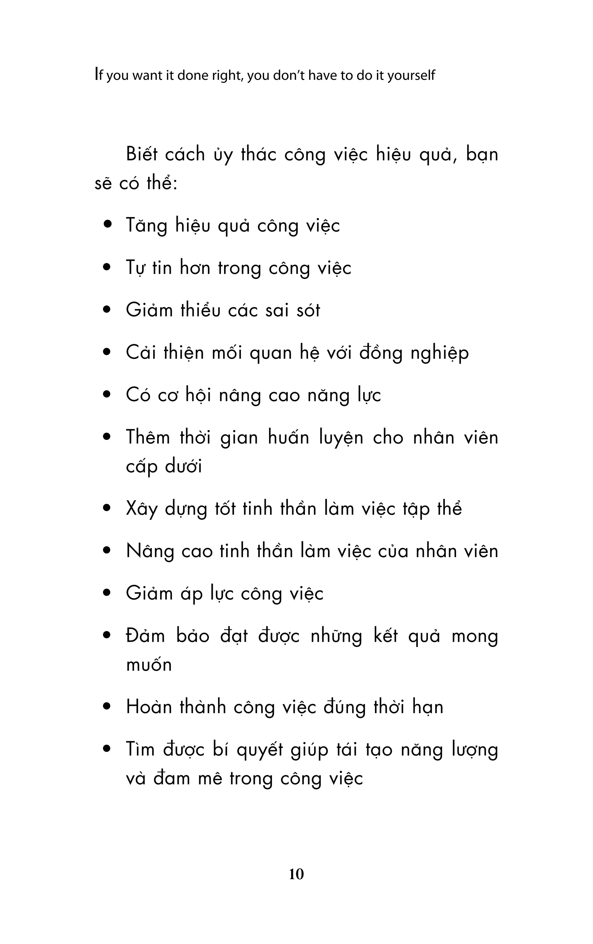 If you want it done right, you don’t have to do it yourself

Biïët caách uãy thaác cöng viïåc hiïåu quaã, baån
seä coá thïí:

• Tùng hiïåu quaã cöng viïåc
• Tûå tin hún trong cöng viïåc
• Giaãm thiïíu caác sai soát
• Caãi thiïån möëi quan hïå vúái àöìng nghiïåp
• Coá cú höåi nêng cao nùng lûåc
• Thïm thúâi gian huêën luyïån cho nhên viïn
cêëp dûúái
• Xêy dûång töët tinh thêìn laâm viïåc têåp thïí
• Nêng cao tinh thêìn laâm viïåc cuãa nhên viïn
• Giaãm aáp lûåc cöng viïåc
• Àaãm baão àaåt àûúåc nhûäng kïët quaã mong
muöën
• Hoaân thaânh cöng viïåc àuáng thúâi haån
• Tòm àûúåc bñ quyïët giuáp taái taåo nùng lûúång
vaâ àam mï trong cöng viïåc

10

 