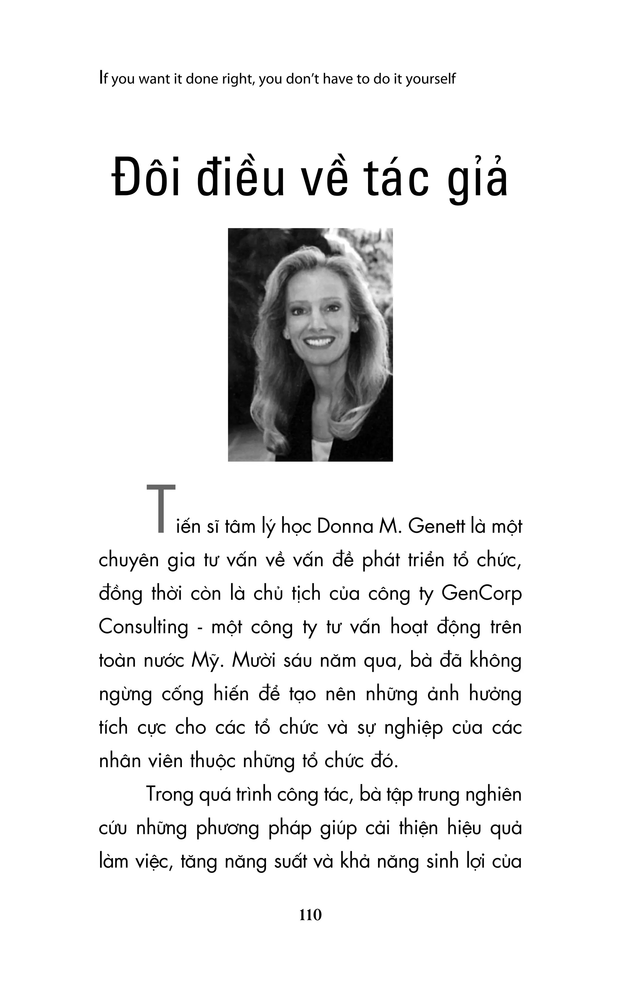 If you want it done right, you don’t have to do it yourself

Àöi àiïìu vïì taác góaã

T

iïën sô têm lyá hoåc Donna M. Genett laâ möåt

chuyïn gia tû vêën vïì vêën àïì phaát triïín töí chûác,
àöìng thúâi coân laâ chuã tõch cuãa cöng ty GenCorp
Consulting - möåt cöng ty tû vêën hoaåt àöång trïn
toaân nûúác Myä. Mûúâi saáu nùm qua, baâ àaä khöng
ngûâng cöëng hiïën àïí taåo nïn nhûäng aãnh hûúãng
tñch cûåc cho caác töí chûác vaâ sûå nghiïåp cuãa caác
nhên viïn thuöåc nhûäng töí chûác àoá.
Trong quaá trònh cöng taác, baâ têåp trung nghiïn
cûáu nhûäng phûúng phaáp giuáp caãi thiïån hiïåu quaã
laâm viïåc, tùng nùng suêët vaâ khaã nùng sinh lúåi cuãa
110

 