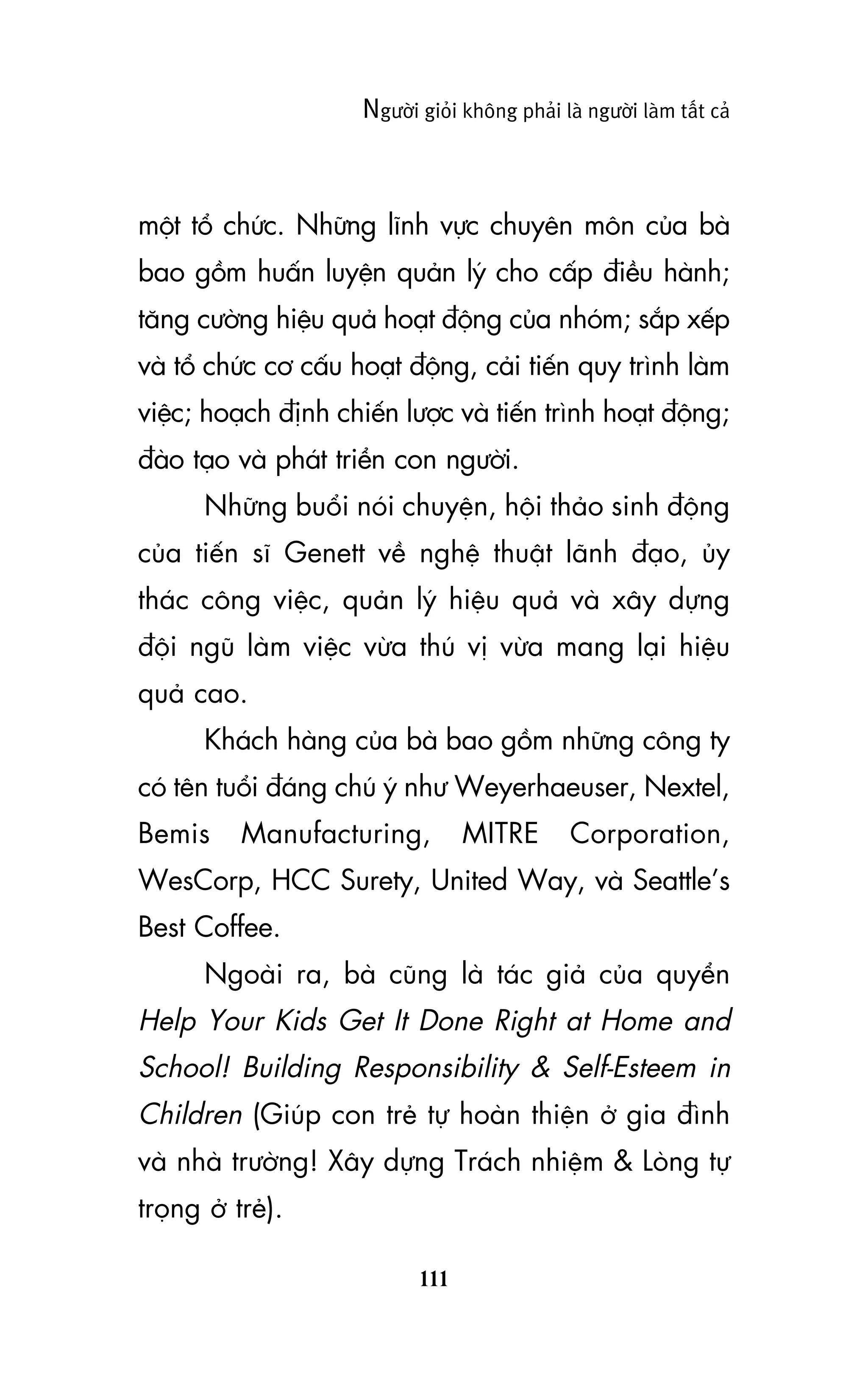 Ngûúâi gioãi khöng phaãi laâ ngûúâi laâm têët caã

möåt töí chûác. Nhûäng lônh vûåc chuyïn mön cuãa baâ
bao göìm huêën luyïån quaãn lyá cho cêëp àiïìu haânh;
tùng cûúâng hiïåu quaã hoaåt àöång cuãa nhoám; sùæp xïëp
vaâ töí chûác cú cêëu hoaåt àöång, caãi tiïën quy trònh laâm
viïåc; hoaåch àõnh chiïën lûúåc vaâ tiïën trònh hoaåt àöång;
àaâo taåo vaâ phaát triïín con ngûúâi.
Nhûäng buöíi noái chuyïån, höåi thaão sinh àöång
cuãa tiïën sô Genett vïì nghïå thuêåt laänh àaåo, uãy
thaác cöng viïåc, quaãn lyá hiïåu quaã vaâ xêy dûång
àöåi nguä laâm viïåc vûâa thuá võ vûâa mang laåi hiïåu
quaã cao.
Khaách haâng cuãa baâ bao göìm nhûäng cöng ty
coá tïn tuöíi àaáng chuá yá nhû Weyerhaeuser, Nextel,
Bemis

Manufacturing,

MITRE

Corporation,

WesCorp, HCC Surety, United Way, vaâ Seattle’s
Best Coffee.
Ngoaâi ra, baâ cuäng laâ taác giaã cuãa quyïín

Help Your Kids Get It Done Right at Home and
School! Building Responsibility & Self-Esteem in
Children (Giuáp con treã tûå hoaân thiïån úã gia àònh
vaâ nhaâ trûúâng! Xêy dûång Traách nhiïåm & Loâng tûå
troång úã treã).
111

 