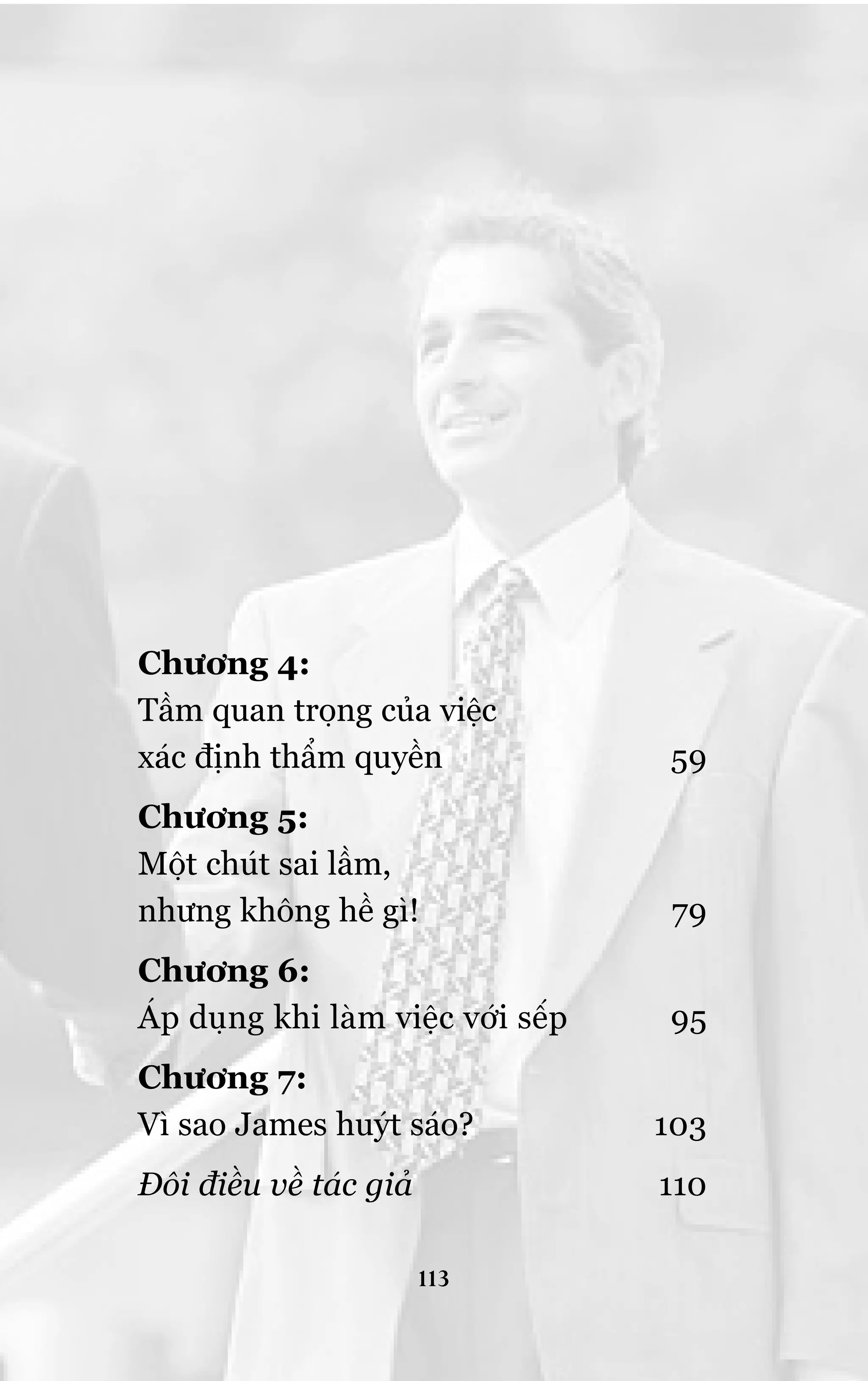 Chûúng 4:
Têìm quan troång cuãa viïåc
xaác àõnh thêím quyïìn

59

Chûúng 5:
Möåt chuát sai lêìm,
nhûng khöng hïì gò!

79

Chûúng 6:
AÁp duång khi laâm viïåc vúái sïëp

95

Chûúng 7:
Vò sao James huyát saáo?

103

Àöi àiïìu vïì taác giaã

110
113

 