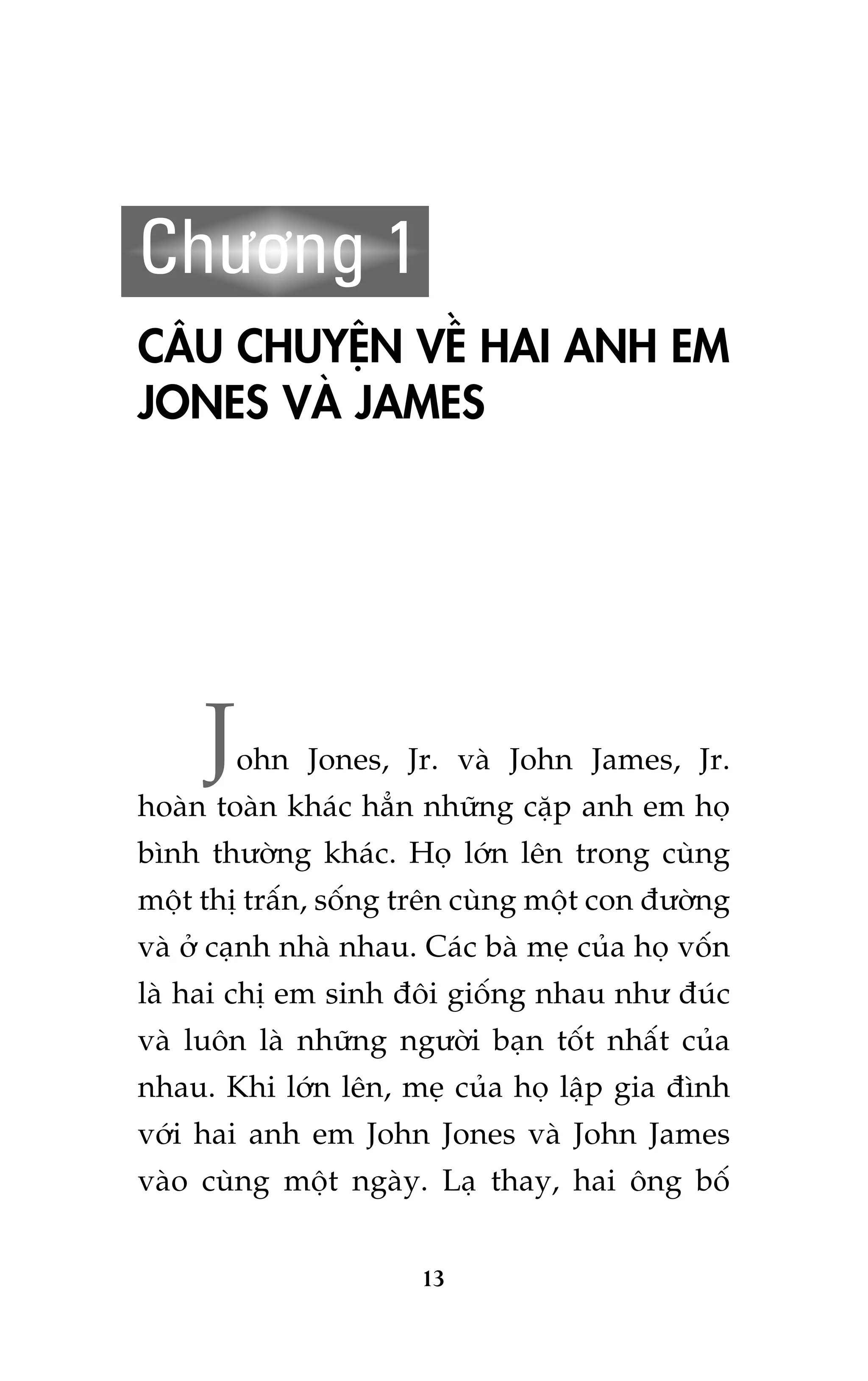 Chûúng 1
CÊU CHUYÏåN VÏÌ HAI ANH EM
JONES VAÂ JAMES

J

ohn Jones, Jr. vaâ John James, Jr.

hoaân toaân khaác hùèn nhûäng cùåp anh em hoå
bònh thûúâng khaác. Hoå lúán lïn trong cuâng
möåt thõ trêën, söëng trïn cuâng möåt con àûúâng
vaâ úã caånh nhaâ nhau. Caác baâ meå cuãa hoå vöën
laâ hai chõ em sinh àöi giöëng nhau nhû àuác
vaâ luön laâ nhûäng ngûúâi baån töët nhêët cuãa
nhau. Khi lúán lïn, meå cuãa hoå lêåp gia àònh
vúái hai anh em John Jones vaâ John James
vaâo cuâng möåt ngaây. Laå thay, hai öng böë
13

 