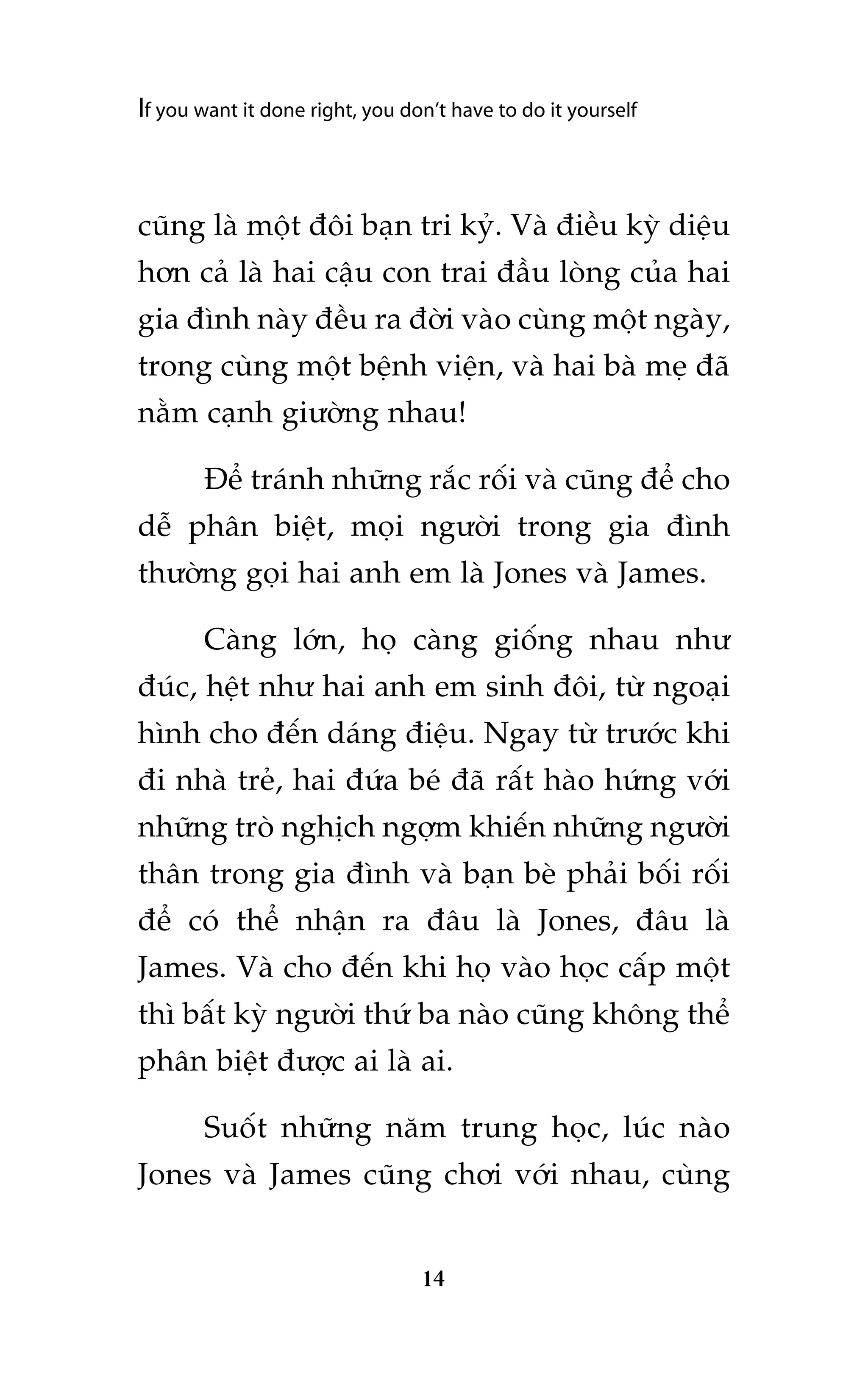 If you want it done right, you don’t have to do it yourself

cuäng laâ möåt àöi baån tri kyã. Vaâ àiïìu kyâ diïåu
hún caã laâ hai cêåu con trai àêìu loâng cuãa hai
gia àònh naây àïìu ra àúâi vaâo cuâng möåt ngaây,
trong cuâng möåt bïånh viïån, vaâ hai baâ meå àaä
nùçm caånh giûúâng nhau!
Àïí traánh nhûäng rùæc röëi vaâ cuäng àïí cho
dïî phên biïåt, moåi ngûúâi trong gia àònh
thûúâng goåi hai anh em laâ Jones vaâ James.
Caâng lúán, hoå caâng giöëng nhau nhû
àuác, hïåt nhû hai anh em sinh àöi, tûâ ngoaåi
hònh cho àïën daáng àiïåu. Ngay tûâ trûúác khi
ài nhaâ treã, hai àûáa beá àaä rêët haâo hûáng vúái
nhûäng troâ nghõch ngúåm khiïën nhûäng ngûúâi
thên trong gia àònh vaâ baån beâ phaãi böëi röëi
àïí coá thïí nhêån ra àêu laâ Jones, àêu laâ
James. Vaâ cho àïën khi hoå vaâo hoåc cêëp möåt
thò bêët kyâ ngûúâi thûá ba naâo cuäng khöng thïí
phên biïåt àûúåc ai laâ ai.
Suöët nhûäng nùm trung hoåc, luác naâo
Jones vaâ James cuäng chúi vúái nhau, cuâng

14

 