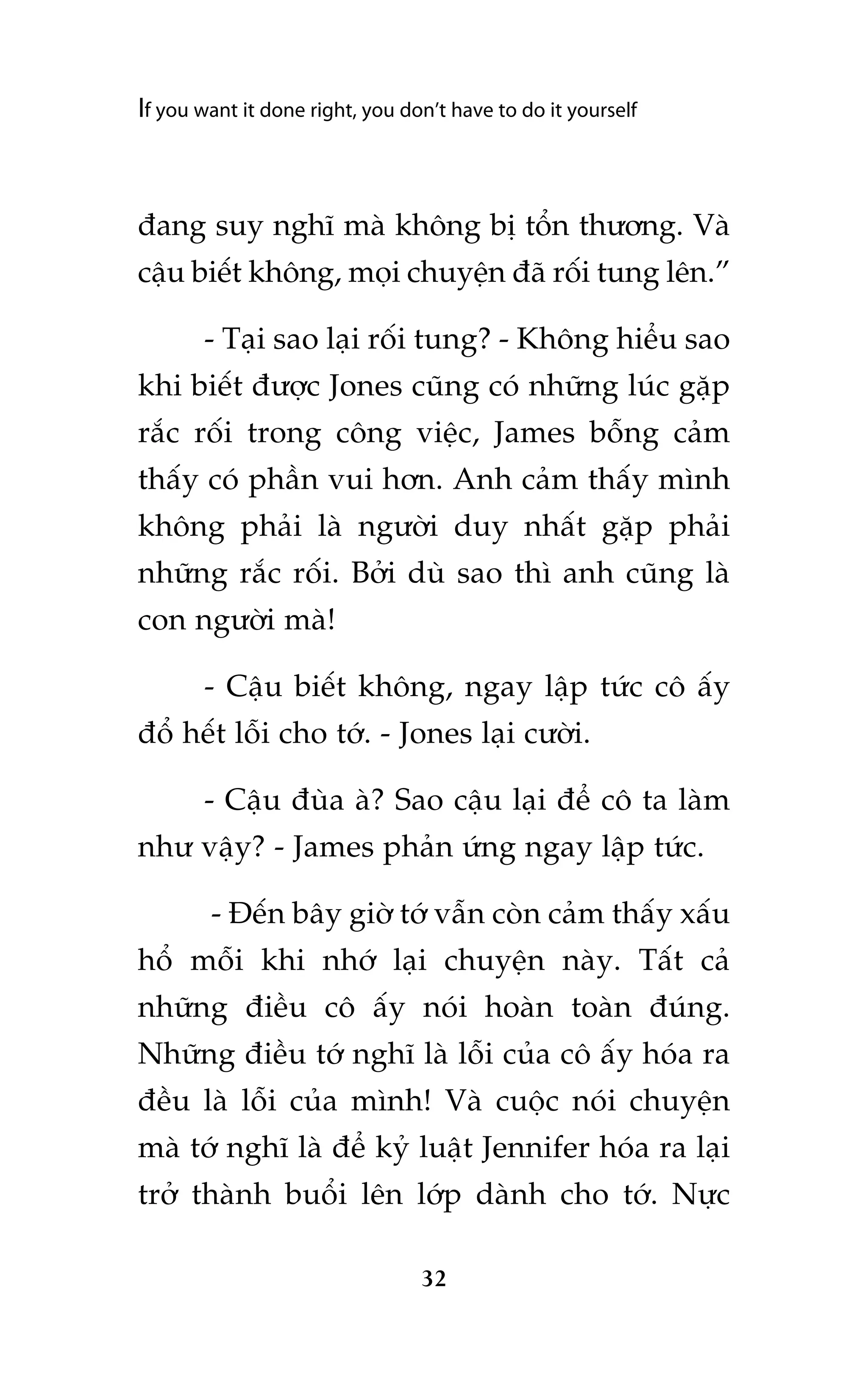 If you want it done right, you don’t have to do it yourself

àang suy nghô maâ khöng bõ töín thûúng. Vaâ
cêåu biïët khöng, moåi chuyïån àaä röëi tung lïn.”
- Taåi sao laåi röëi tung? - Khöng hiïíu sao
khi biïët àûúåc Jones cuäng coá nhûäng luác gùåp
rùæc röëi trong cöng viïåc, James böîng caãm
thêëy coá phêìn vui hún. Anh caãm thêëy mònh
khöng phaãi laâ ngûúâi duy nhêët gùåp phaãi
nhûäng rùæc röëi. Búãi duâ sao thò anh cuäng laâ
con ngûúâi maâ!
- Cêåu biïët khöng, ngay lêåp tûác cö êëy
àöí hïët löîi cho túá. - Jones laåi cûúâi.
- Cêåu àuâa aâ? Sao cêåu laåi àïí cö ta laâm
nhû vêåy? - James phaãn ûáng ngay lêåp tûác.
- Àïën bêy giúâ túá vêîn coân caãm thêëy xêëu
höí möîi khi nhúá laåi chuyïån naây. Têët caã
nhûäng àiïìu cö êëy noái hoaân toaân àuáng.
Nhûäng àiïìu túá nghô laâ löîi cuãa cö êëy hoáa ra
àïìu laâ löîi cuãa mònh! Vaâ cuöåc noái chuyïån
maâ túá nghô laâ àïí kyã luêåt Jennifer hoáa ra laåi
trúã thaânh buöíi lïn lúáp daânh cho túá. Nûåc
32

 