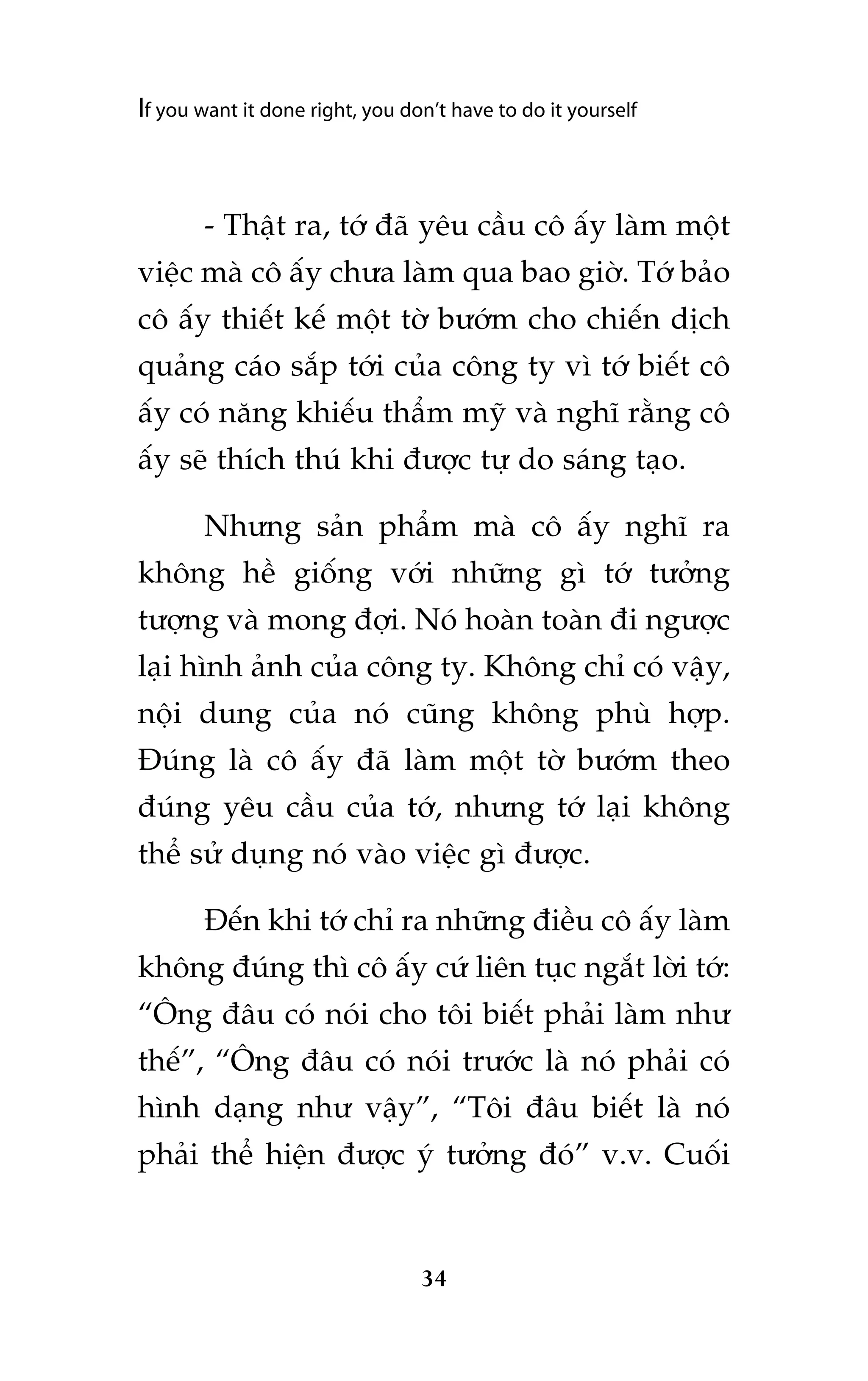 If you want it done right, you don’t have to do it yourself

- Thêåt ra, túá àaä yïu cêìu cö êëy laâm möåt
viïåc maâ cö êëy chûa laâm qua bao giúâ. Túá baão
cö êëy thiïët kïë möåt túâ bûúám cho chiïën dõch
quaãng caáo sùæp túái cuãa cöng ty vò túá biïët cö
êëy coá nùng khiïëu thêím myä vaâ nghô rùçng cö
êëy seä thñch thuá khi àûúåc tûå do saáng taåo.
Nhûng saãn phêím maâ cö êëy nghô ra
khöng hïì giöëng vúái nhûäng gò túá tûúãng
tûúång vaâ mong àúåi. Noá hoaân toaân ài ngûúåc
laåi hònh aãnh cuãa cöng ty. Khöng chó coá vêåy,
nöåi dung cuãa noá cuäng khöng phuâ húåp.
Àuáng laâ cö êëy àaä laâm möåt túâ bûúám theo
àuáng yïu cêìu cuãa túá, nhûng túá laåi khöng
thïí sûã duång noá vaâo viïåc gò àûúåc.
Àïën khi túá chó ra nhûäng àiïìu cö êëy laâm
khöng àuáng thò cö êëy cûá liïn tuåc ngùæt lúâi túá:
“Öng àêu coá noái cho töi biïët phaãi laâm nhû
thïë”, “Öng àêu coá noái trûúác laâ noá phaãi coá
hònh daång nhû vêåy”, “Töi àêu biïët laâ noá
phaãi thïí hiïån àûúåc yá tûúãng àoá” v.v. Cuöëi

34

 