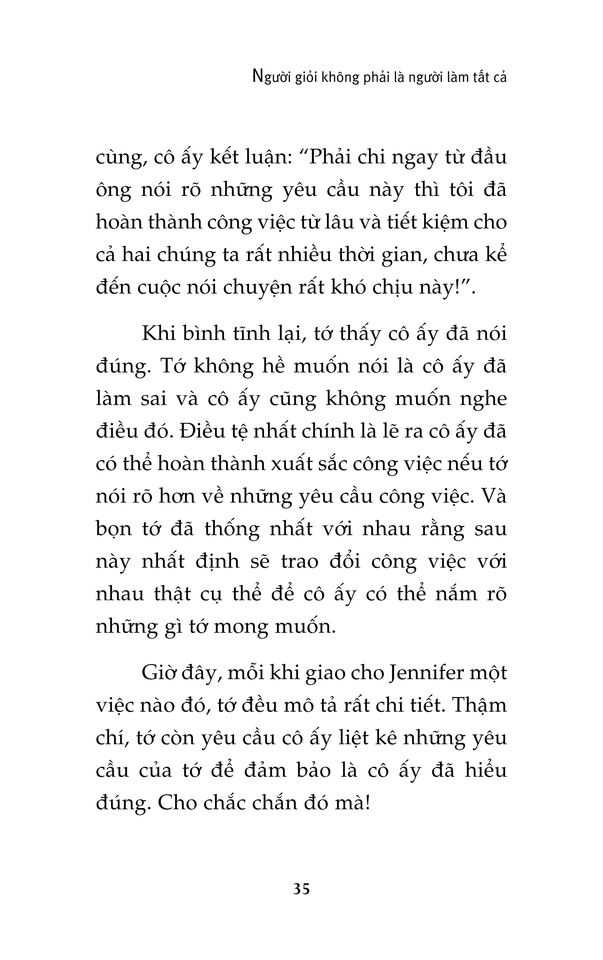 Ngûúâi gioãi khöng phaãi laâ ngûúâi laâm têët caã

cuâng, cö êëy kïët luêån: “Phaãi chi ngay tûâ àêìu
öng noái roä nhûäng yïu cêìu naây thò töi àaä
hoaân thaânh cöng viïåc tûâ lêu vaâ tiïët kiïåm cho
caã hai chuáng ta rêët nhiïìu thúâi gian, chûa kïí
àïën cuöåc noái chuyïån rêët khoá chõu naây!”.
Khi bònh tônh laåi, túá thêëy cö êëy àaä noái
àuáng. Túá khöng hïì muöën noái laâ cö êëy àaä
laâm sai vaâ cö êëy cuäng khöng muöën nghe
àiïìu àoá. Àiïìu tïå nhêët chñnh laâ leä ra cö êëy àaä
coá thïí hoaân thaânh xuêët sùæc cöng viïåc nïëu túá
noái roä hún vïì nhûäng yïu cêìu cöng viïåc. Vaâ
boån túá àaä thöëng nhêët vúái nhau rùçng sau
naây nhêët àõnh seä trao àöíi cöng viïåc vúái
nhau thêåt cuå thïí àïí cö êëy coá thïí nùæm roä
nhûäng gò túá mong muöën.
Giúâ àêy, möîi khi giao cho Jennifer möåt
viïåc naâo àoá, túá àïìu mö taã rêët chi tiïët. Thêåm
chñ, túá coân yïu cêìu cö êëy liïåt kï nhûäng yïu
cêìu cuãa túá àïí àaãm baão laâ cö êëy àaä hiïíu
àuáng. Cho chùæc chùæn àoá maâ!

35

 
