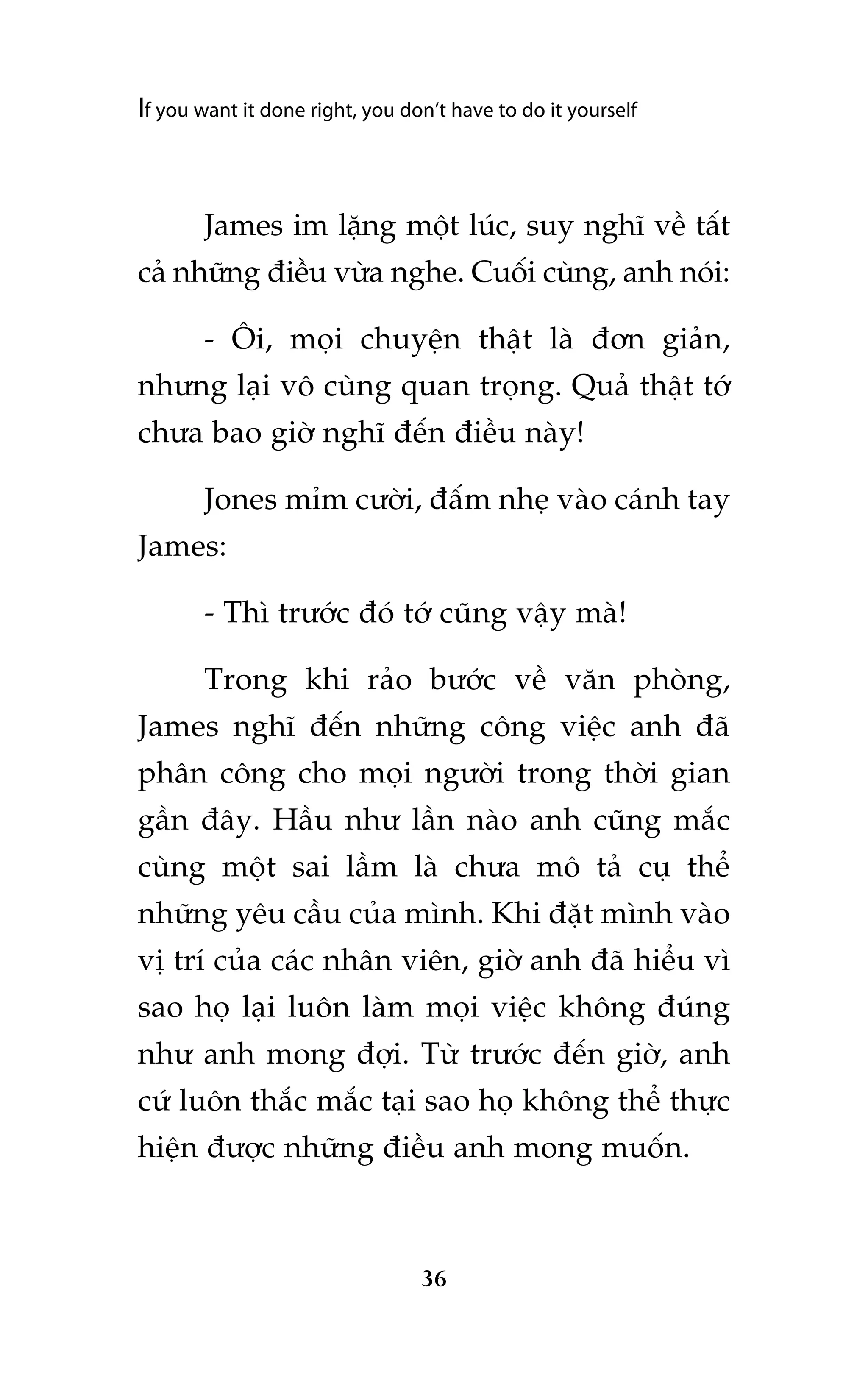 If you want it done right, you don’t have to do it yourself

James im lùång möåt luác, suy nghô vïì têët
caã nhûäng àiïìu vûâa nghe. Cuöëi cuâng, anh noái:
- Öi, moåi chuyïån thêåt laâ àún giaãn,
nhûng laåi vö cuâng quan troång. Quaã thêåt túá
chûa bao giúâ nghô àïën àiïìu naây!
Jones móm cûúâi, àêëm nheå vaâo caánh tay
James:
- Thò trûúác àoá túá cuäng vêåy maâ!
Trong khi raão bûúác vïì vùn phoâng,
James nghô àïën nhûäng cöng viïåc anh àaä
phên cöng cho moåi ngûúâi trong thúâi gian
gêìn àêy. Hêìu nhû lêìn naâo anh cuäng mùæc
cuâng möåt sai lêìm laâ chûa mö taã cuå thïí
nhûäng yïu cêìu cuãa mònh. Khi àùåt mònh vaâo
võ trñ cuãa caác nhên viïn, giúâ anh àaä hiïíu vò
sao hoå laåi luön laâm moåi viïåc khöng àuáng
nhû anh mong àúåi. Tûâ trûúác àïën giúâ, anh
cûá luön thùæc mùæc taåi sao hoå khöng thïí thûåc
hiïån àûúåc nhûäng àiïìu anh mong muöën.

36

 