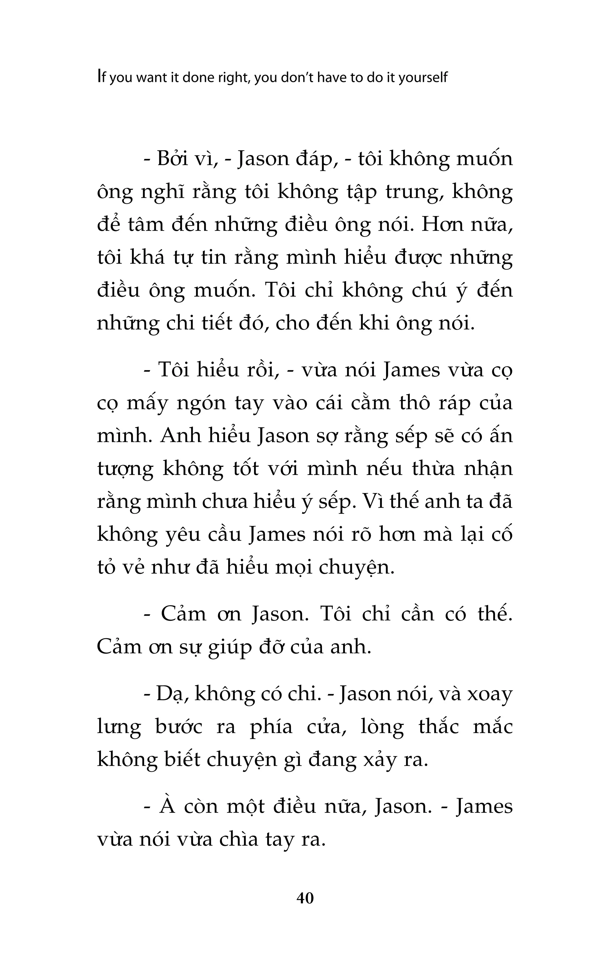 If you want it done right, you don’t have to do it yourself

- Búãi vò, - Jason àaáp, - töi khöng muöën
öng nghô rùçng töi khöng têåp trung, khöng
àïí têm àïën nhûäng àiïìu öng noái. Hún nûäa,
töi khaá tûå tin rùçng mònh hiïíu àûúåc nhûäng
àiïìu öng muöën. Töi chó khöng chuá yá àïën
nhûäng chi tiïët àoá, cho àïën khi öng noái.
- Töi hiïíu röìi, - vûâa noái James vûâa coå
coå mêëy ngoán tay vaâo caái cùçm thö raáp cuãa
mònh. Anh hiïíu Jason súå rùçng sïëp seä coá êën
tûúång khöng töët vúái mònh nïëu thûâa nhêån
rùçng mònh chûa hiïíu yá sïëp. Vò thïë anh ta àaä
khöng yïu cêìu James noái roä hún maâ laåi cöë
toã veã nhû àaä hiïíu moåi chuyïån.
- Caãm ún Jason. Töi chó cêìn coá thïë.
Caãm ún sûå giuáp àúä cuãa anh.
- Daå, khöng coá chi. - Jason noái, vaâ xoay
lûng bûúác ra phña cûãa, loâng thùæc mùæc
khöng biïët chuyïån gò àang xaãy ra.
- AÂ coân möåt àiïìu nûäa, Jason. - James
vûâa noái vûâa chòa tay ra.
40

 