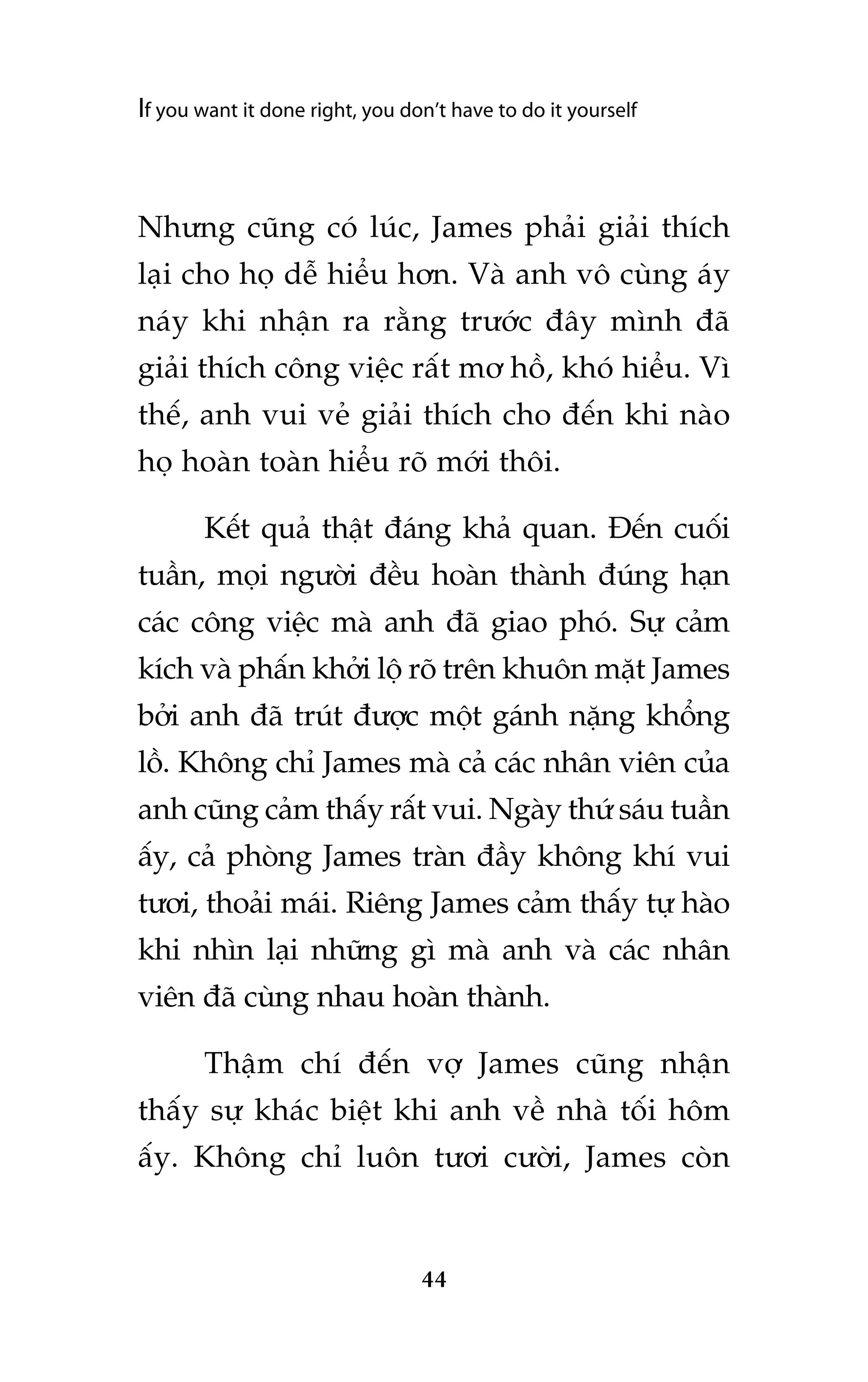 If you want it done right, you don’t have to do it yourself

Nhûng cuäng coá luác, James phaãi giaãi thñch
laåi cho hoå dïî hiïíu hún. Vaâ anh vö cuâng aáy
naáy khi nhêån ra rùçng trûúác àêy mònh àaä
giaãi thñch cöng viïåc rêët mú höì, khoá hiïíu. Vò
thïë, anh vui veã giaãi thñch cho àïën khi naâo
hoå hoaân toaân hiïíu roä múái thöi.
Kïët quaã thêåt àaáng khaã quan. Àïën cuöëi
tuêìn, moåi ngûúâi àïìu hoaân thaânh àuáng haån
caác cöng viïåc maâ anh àaä giao phoá. Sûå caãm
kñch vaâ phêën khúãi löå roä trïn khuön mùåt James
búãi anh àaä truát àûúåc möåt gaánh nùång khöíng
löì. Khöng chó James maâ caã caác nhên viïn cuãa
anh cuäng caãm thêëy rêët vui. Ngaây thûá saáu tuêìn
êëy, caã phoâng James traân àêìy khöng khñ vui
tûúi, thoaãi maái. Riïng James caãm thêëy tûå haâo
khi nhòn laåi nhûäng gò maâ anh vaâ caác nhên
viïn àaä cuâng nhau hoaân thaânh.
Thêåm chñ àïën vúå James cuäng nhêån
thêëy sûå khaác biïåt khi anh vïì nhaâ töëi höm
êëy. Khöng chó luön tûúi cûúâi, James coân

44

 