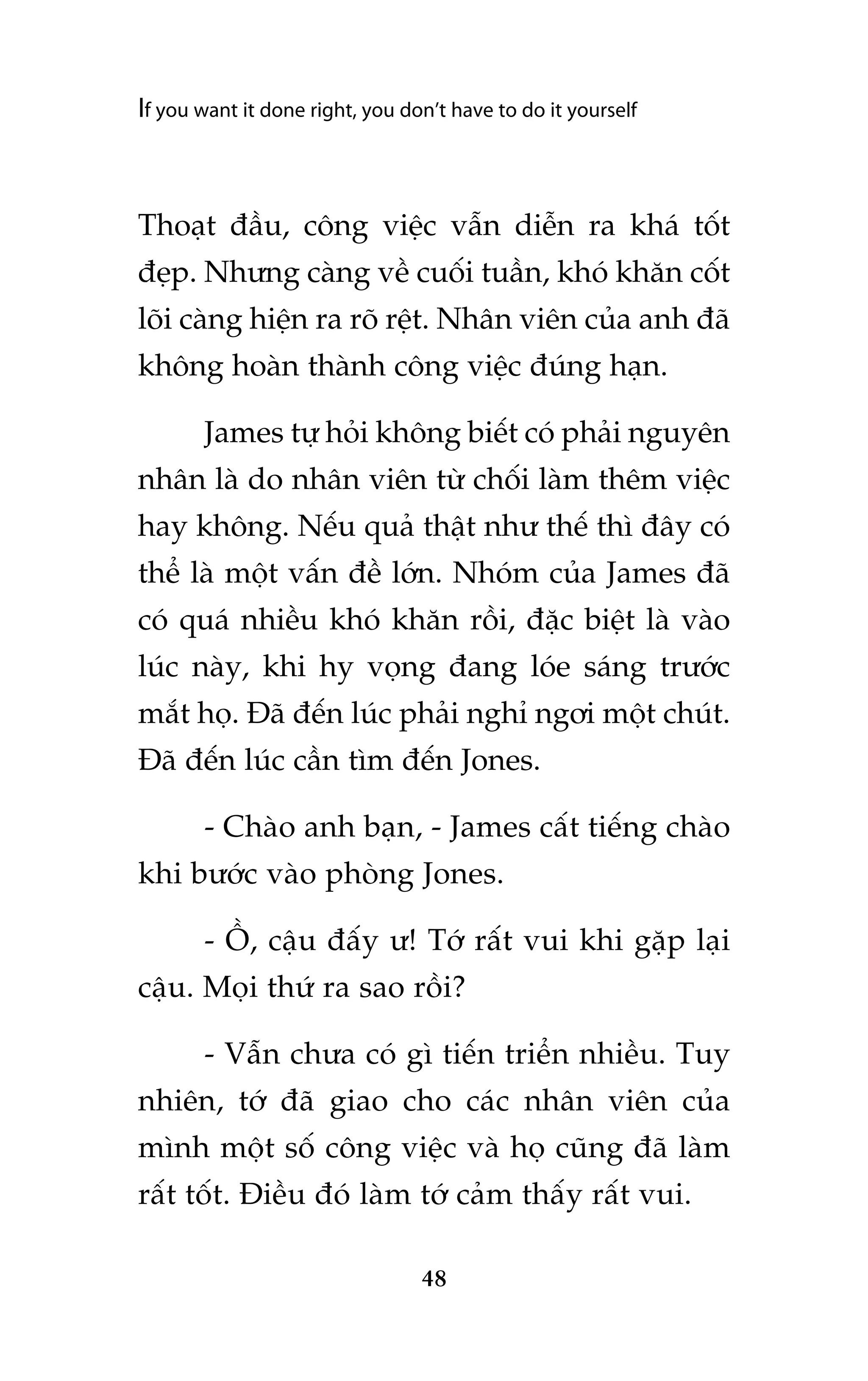 If you want it done right, you don’t have to do it yourself

Thoaåt àêìu, cöng viïåc vêîn diïîn ra khaá töët
àeåp. Nhûng caâng vïì cuöëi tuêìn, khoá khùn cöët
loäi caâng hiïån ra roä rïåt. Nhên viïn cuãa anh àaä
khöng hoaân thaânh cöng viïåc àuáng haån.
James tûå hoãi khöng biïët coá phaãi nguyïn
nhên laâ do nhên viïn tûâ chöëi laâm thïm viïåc
hay khöng. Nïëu quaã thêåt nhû thïë thò àêy coá
thïí laâ möåt vêën àïì lúán. Nhoám cuãa James àaä
coá quaá nhiïìu khoá khùn röìi, àùåc biïåt laâ vaâo
luác naây, khi hy voång àang loáe saáng trûúác
mùæt hoå. Àaä àïën luác phaãi nghó ngúi möåt chuát.
Àaä àïën luác cêìn tòm àïën Jones.
- Chaâo anh baån, - James cêët tiïëng chaâo
khi bûúác vaâo phoâng Jones.
- ÖÌ, cêåu àêëy û! Túá rêët vui khi gùåp laåi
cêåu. Moåi thûá ra sao röìi?
- Vêîn chûa coá gò tiïën triïín nhiïìu. Tuy
nhiïn, túá àaä giao cho caác nhên viïn cuãa
mònh möåt söë cöng viïåc vaâ hoå cuäng àaä laâm
rêët töët. Àiïìu àoá laâm túá caãm thêëy rêët vui.
48

 