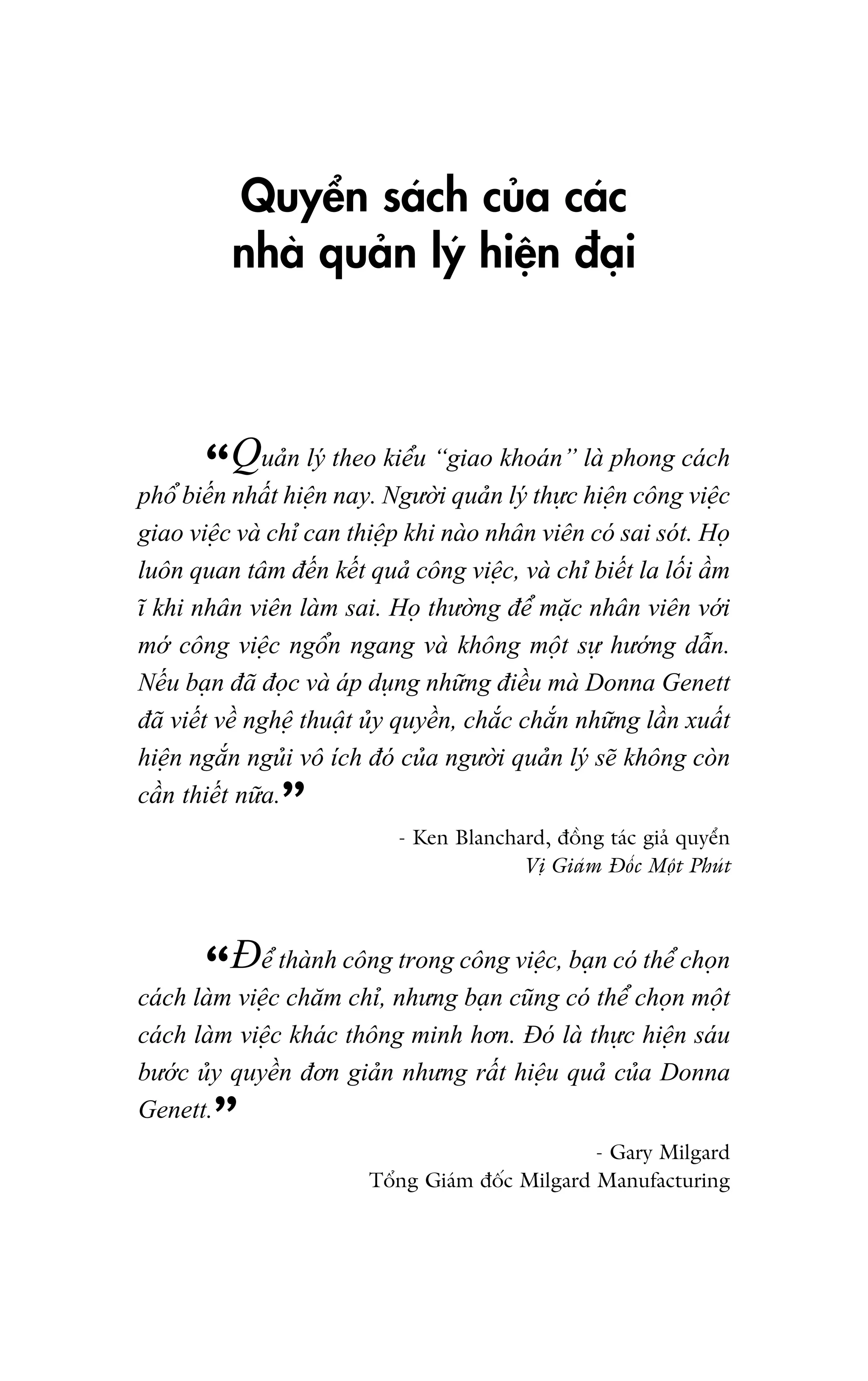 Quyïín saách cuãa caác
nhaâ quaãn lyá hiïån àaåi

n
kiïíu
laâ
“Quaãhiïålyán theo Ngûúâ“giaonkhoaán”c hiïåphong caáchc
phöí biïën nhêët
nay.
i quaã lyá thûå
n cöng viïå
giao viïåc vaâ chó can thiïåp khi naâo nhên viïn coá sai soát. Hoå
luön quan têm àïën kïët quaã cöng viïåc, vaâ chó biïët la löëi êìm
ô khi nhên viïn laâm sai. Hoå thûúâng àïí mùåc nhên viïn vúái
múá cöng viïåc ngöín ngang vaâ khöng möåt sûå hûúáng dêîn.
Nïëu baån àaä àoåc vaâ aáp duång nhûäng àiïìu maâ Donna Genett
àaä viïët vïì nghïå thuêåt uãy quyïìn, chùæc chùæn nhûäng lêìn xuêët
hiïån ngùæn nguãi vö ñch àoá cuãa ngûúâi quaãn lyá seä khöng coân
cêìn thiïët nûäa.

”

- Ken Blanchard, àöìng taác giaã quyïín
Võ Giaám Àöëc Möåt Phuát

trong
viïå baå coá thïí
“Àïícthaânh cöngnhûng cöngcuäncg, coá nthïí choånchoånt
caách laâm viïå chùm chó,
baån
möå
caách laâm viïåc khaác thöng minh hún. Àoá laâ thûåc hiïån saáu
bûúác uãy quyïìn àún giaãn nhûng rêët hiïåu quaã cuãa Donna
Genett.

”

- Gary Milgard
Töíng Giaám àöëc Milgard Manufacturing

 