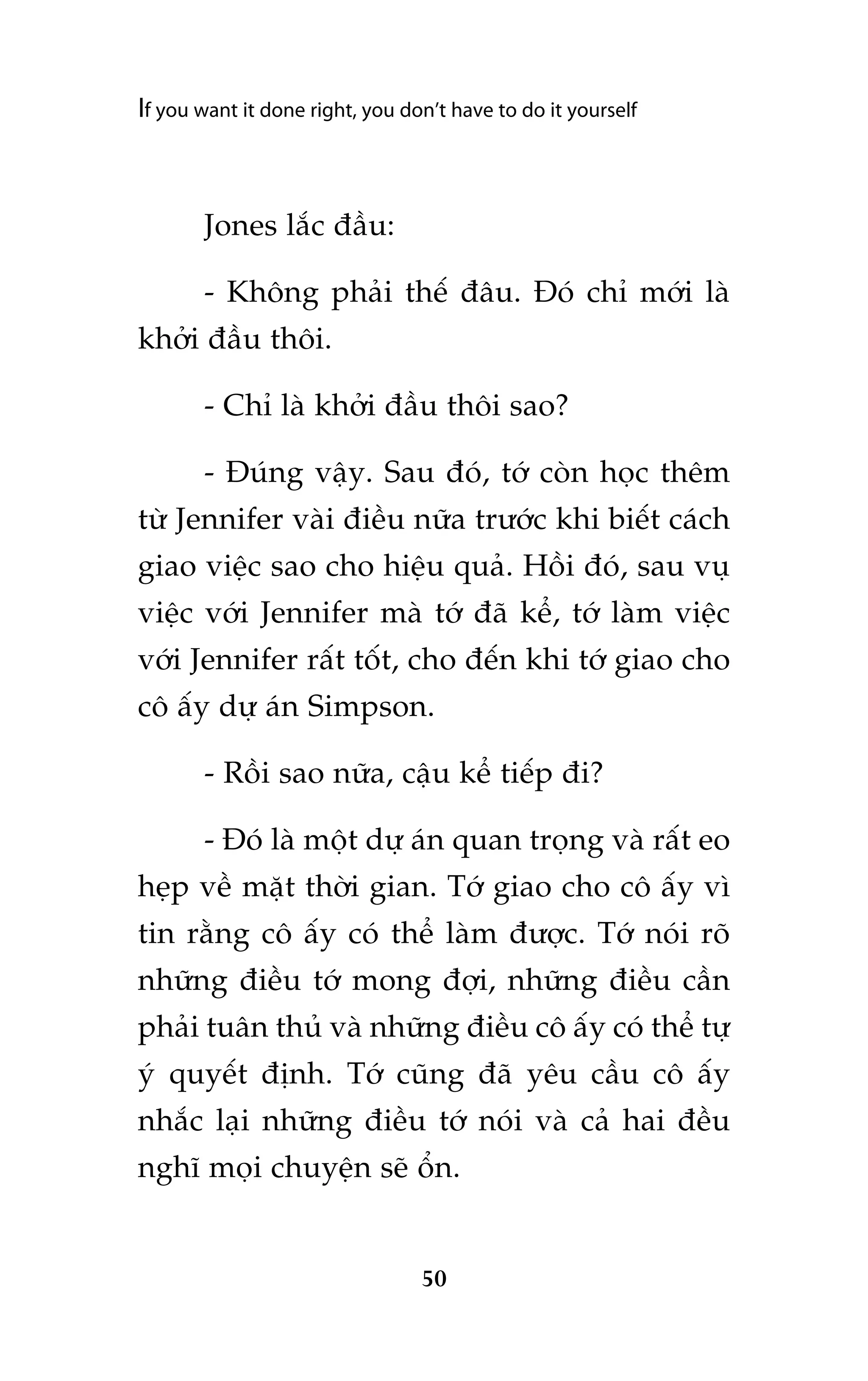 If you want it done right, you don’t have to do it yourself

Jones lùæc àêìu:
- Khöng phaãi thïë àêu. Àoá chó múái laâ
khúãi àêìu thöi.
- Chó laâ khúãi àêìu thöi sao?
- Àuáng vêåy. Sau àoá, túá coân hoåc thïm
tûâ Jennifer vaâi àiïìu nûäa trûúác khi biïët caách
giao viïåc sao cho hiïåu quaã. Höìi àoá, sau vuå
viïåc vúái Jennifer maâ túá àaä kïí, túá laâm viïåc
vúái Jennifer rêët töët, cho àïën khi túá giao cho
cö êëy dûå aán Simpson.
- Röìi sao nûäa, cêåu kïí tiïëp ài?
- Àoá laâ möåt dûå aán quan troång vaâ rêët eo
heåp vïì mùåt thúâi gian. Túá giao cho cö êëy vò
tin rùçng cö êëy coá thïí laâm àûúåc. Túá noái roä
nhûäng àiïìu túá mong àúåi, nhûäng àiïìu cêìn
phaãi tuên thuã vaâ nhûäng àiïìu cö êëy coá thïí tûå
yá quyïët àõnh. Túá cuäng àaä yïu cêìu cö êëy
nhùæc laåi nhûäng àiïìu túá noái vaâ caã hai àïìu
nghô moåi chuyïån seä öín.

50

 