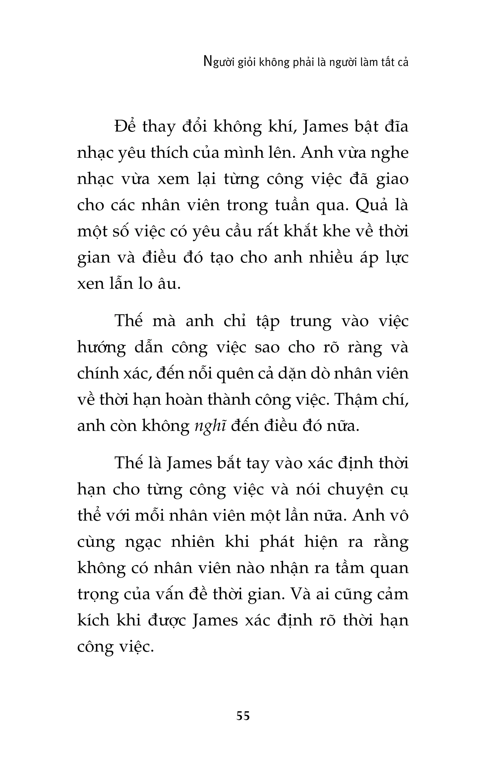 Ngûúâi gioãi khöng phaãi laâ ngûúâi laâm têët caã

Àïí thay àöíi khöng khñ, James bêåt àôa
nhaåc yïu thñch cuãa mònh lïn. Anh vûâa nghe
nhaåc vûâa xem laåi tûâng cöng viïåc àaä giao
cho caác nhên viïn trong tuêìn qua. Quaã laâ
möåt söë viïåc coá yïu cêìu rêët khùæt khe vïì thúâi
gian vaâ àiïìu àoá taåo cho anh nhiïìu aáp lûåc
xen lêîn lo êu.
Thïë maâ anh chó têåp trung vaâo viïåc
hûúáng dêîn cöng viïåc sao cho roä raâng vaâ
chñnh xaác, àïën nöîi quïn caã dùån doâ nhên viïn
vïì thúâi haån hoaân thaânh cöng viïåc. Thêåm chñ,
anh coân khöng nghô àïën àiïìu àoá nûäa.
Thïë laâ James bùæt tay vaâo xaác àõnh thúâi
haån cho tûâng cöng viïåc vaâ noái chuyïån cuå
thïí vúái möîi nhên viïn möåt lêìn nûäa. Anh vö
cuâng ngaåc nhiïn khi phaát hiïån ra rùçng
khöng coá nhên viïn naâo nhêån ra têìm quan
troång cuãa vêën àïì thúâi gian. Vaâ ai cuäng caãm
kñch khi àûúåc James xaác àõnh roä thúâi haån
cöng viïåc.

55

 