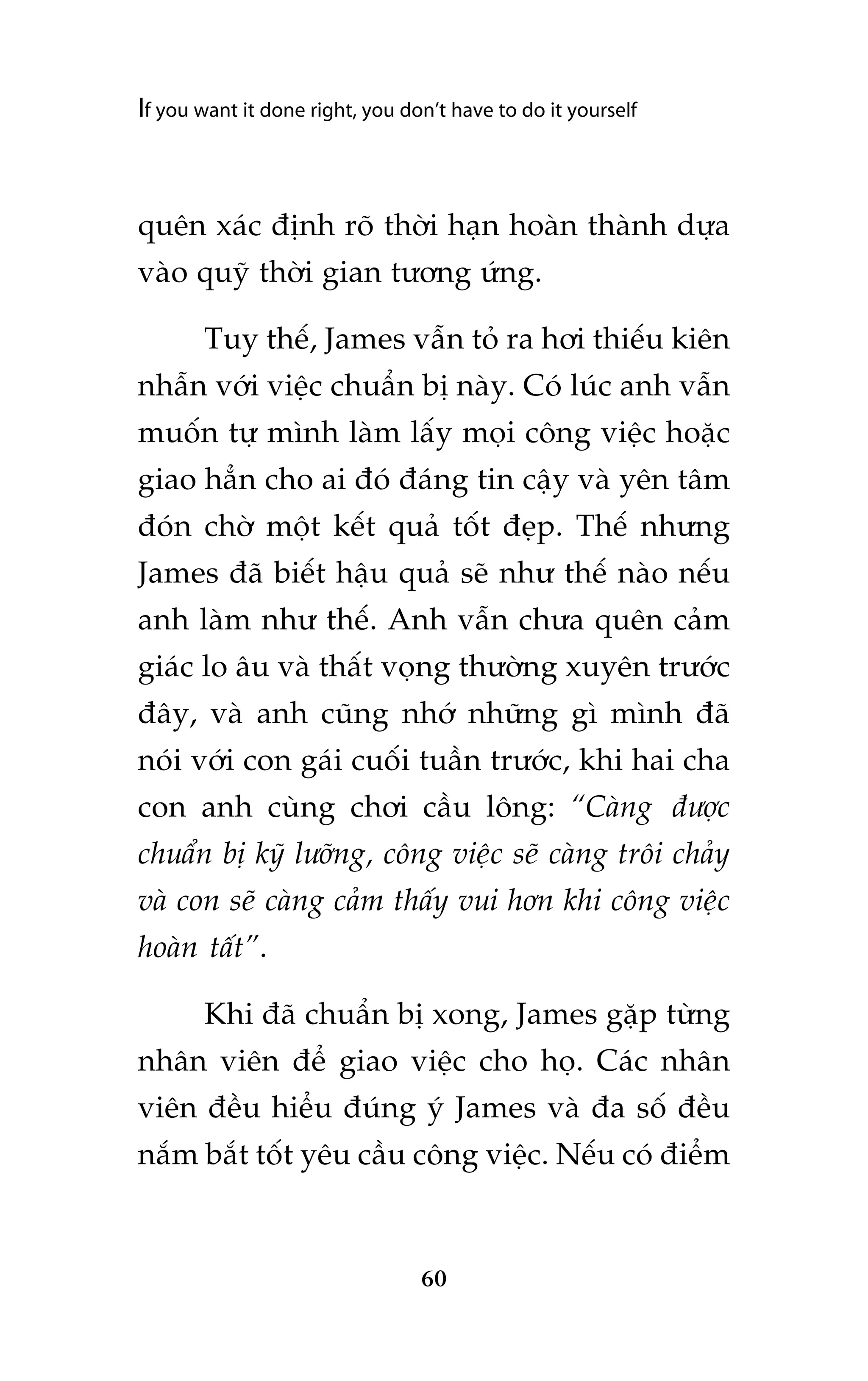 If you want it done right, you don’t have to do it yourself

quïn xaác àõnh roä thúâi haån hoaân thaânh dûåa
vaâo quyä thúâi gian tûúng ûáng.
Tuy thïë, James vêîn toã ra húi thiïëu kiïn
nhêîn vúái viïåc chuêín bõ naây. Coá luác anh vêîn
muöën tûå mònh laâm lêëy moåi cöng viïåc hoùåc
giao hùèn cho ai àoá àaáng tin cêåy vaâ yïn têm
àoán chúâ möåt kïët quaã töët àeåp. Thïë nhûng
James àaä biïët hêåu quaã seä nhû thïë naâo nïëu
anh laâm nhû thïë. Anh vêîn chûa quïn caãm
giaác lo êu vaâ thêët voång thûúâng xuyïn trûúác
àêy, vaâ anh cuäng nhúá nhûäng gò mònh àaä
noái vúái con gaái cuöëi tuêìn trûúác, khi hai cha
con anh cuâng chúi cêìu löng: “Caâng àûúåc
chuêín bõ kyä lûúäng, cöng viïåc seä caâng tröi chaãy
vaâ con seä caâng caãm thêëy vui hún khi cöng viïåc
hoaân têët”.
Khi àaä chuêín bõ xong, James gùåp tûâng
nhên viïn àïí giao viïåc cho hoå. Caác nhên
viïn àïìu hiïíu àuáng yá James vaâ àa söë àïìu
nùæm bùæt töët yïu cêìu cöng viïåc. Nïëu coá àiïím

60

 