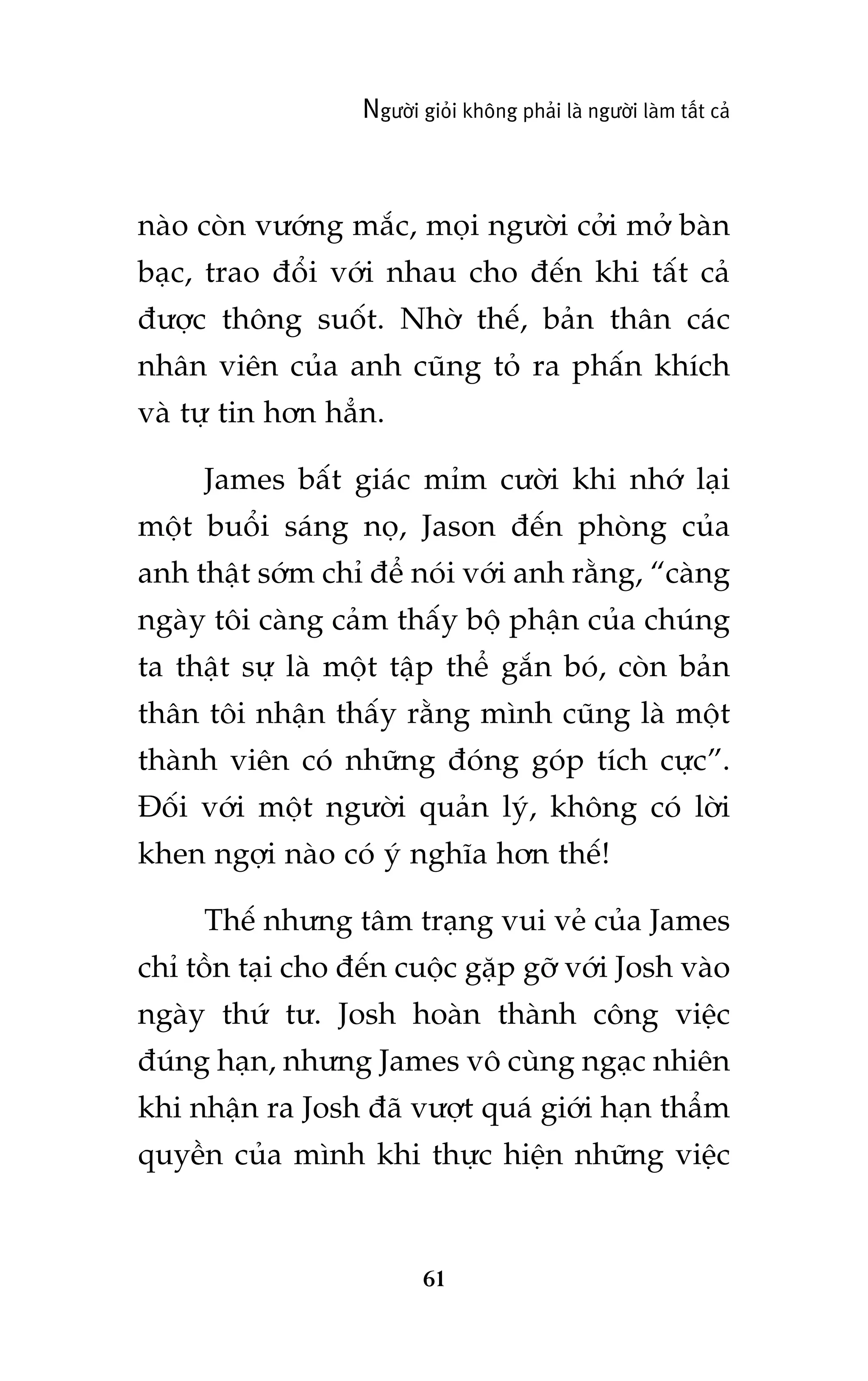 Ngûúâi gioãi khöng phaãi laâ ngûúâi laâm têët caã

naâo coân vûúáng mùæc, moåi ngûúâi cúãi múã baân
baåc, trao àöíi vúái nhau cho àïën khi têët caã
àûúåc thöng suöët. Nhúâ thïë, baãn thên caác
nhên viïn cuãa anh cuäng toã ra phêën khñch
vaâ tûå tin hún hùèn.
James bêët giaác móm cûúâi khi nhúá laåi
möåt buöíi saáng noå, Jason àïën phoâng cuãa
anh thêåt súám chó àïí noái vúái anh rùçng, “caâng
ngaây töi caâng caãm thêëy böå phêån cuãa chuáng
ta thêåt sûå laâ möåt têåp thïí gùæn boá, coân baãn
thên töi nhêån thêëy rùçng mònh cuäng laâ möåt
thaânh viïn coá nhûäng àoáng goáp tñch cûåc”.
Àöëi vúái möåt ngûúâi quaãn lyá, khöng coá lúâi
khen ngúåi naâo coá yá nghôa hún thïë!
Thïë nhûng têm traång vui veã cuãa James
chó töìn taåi cho àïën cuöåc gùåp gúä vúái Josh vaâo
ngaây thûá tû. Josh hoaân thaânh cöng viïåc
àuáng haån, nhûng James vö cuâng ngaåc nhiïn
khi nhêån ra Josh àaä vûúåt quaá giúái haån thêím
quyïìn cuãa mònh khi thûåc hiïån nhûäng viïåc

61

 