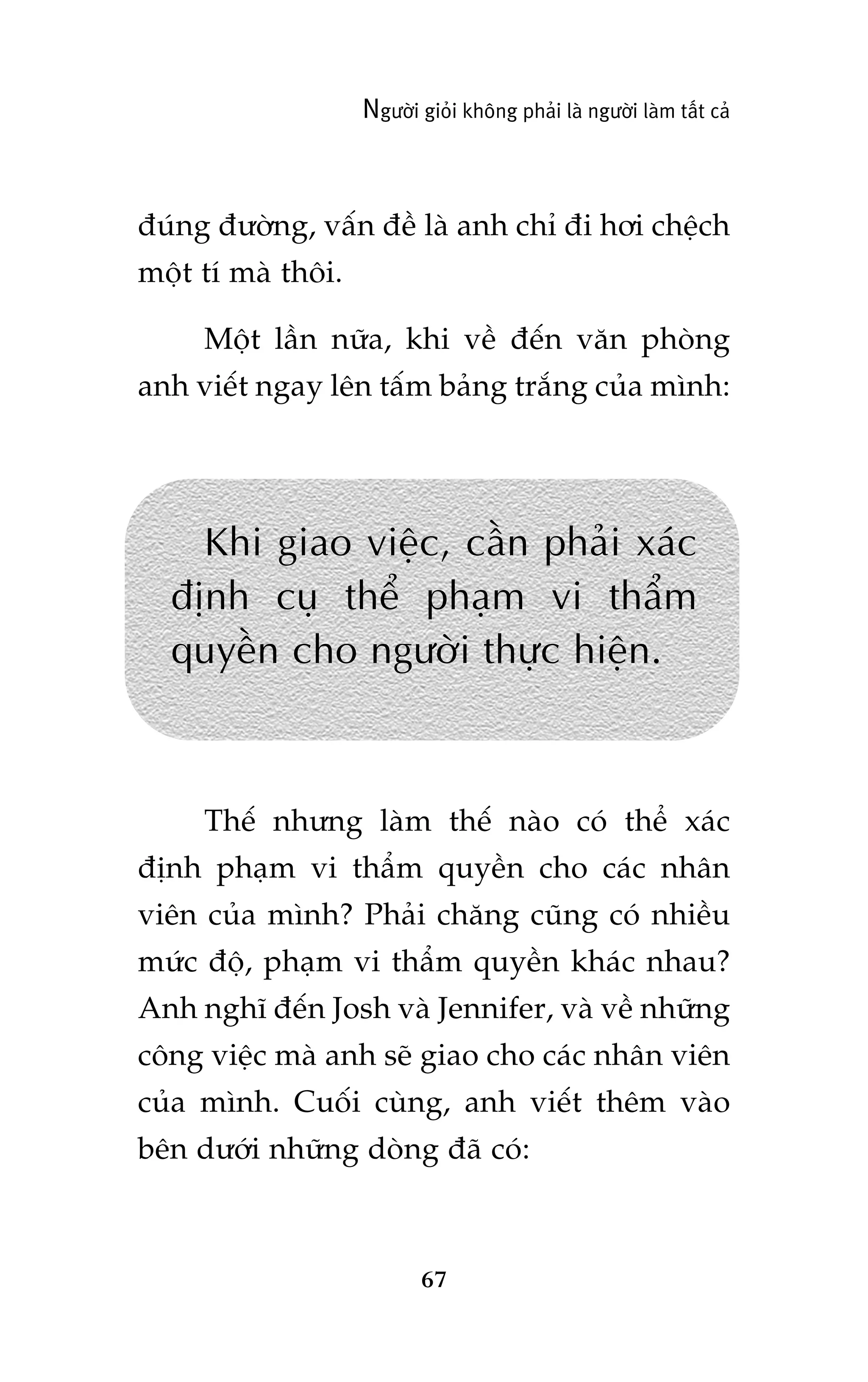 Ngûúâi gioãi khöng phaãi laâ ngûúâi laâm têët caã

àuáng àûúâng, vêën àïì laâ anh chó ài húi chïåch
möåt tñ maâ thöi.
Möåt lêìn nûäa, khi vïì àïën vùn phoâng
anh viïët ngay lïn têëm baãng trùæng cuãa mònh:

Khi giao viïåc, cêìn phaãi xaác
àõnh cuå thïí phaåm vi thêím
quyïìn cho ngûúâi thûåc hiïån.

Thïë nhûng laâm thïë naâo coá thïí xaác
àõnh phaåm vi thêím quyïìn cho caác nhên
viïn cuãa mònh? Phaãi chùng cuäng coá nhiïìu
mûác àöå, phaåm vi thêím quyïìn khaác nhau?
Anh nghô àïën Josh vaâ Jennifer, vaâ vïì nhûäng
cöng viïåc maâ anh seä giao cho caác nhên viïn
cuãa mònh. Cuöëi cuâng, anh viïët thïm vaâo
bïn dûúái nhûäng doâng àaä coá:

67

 