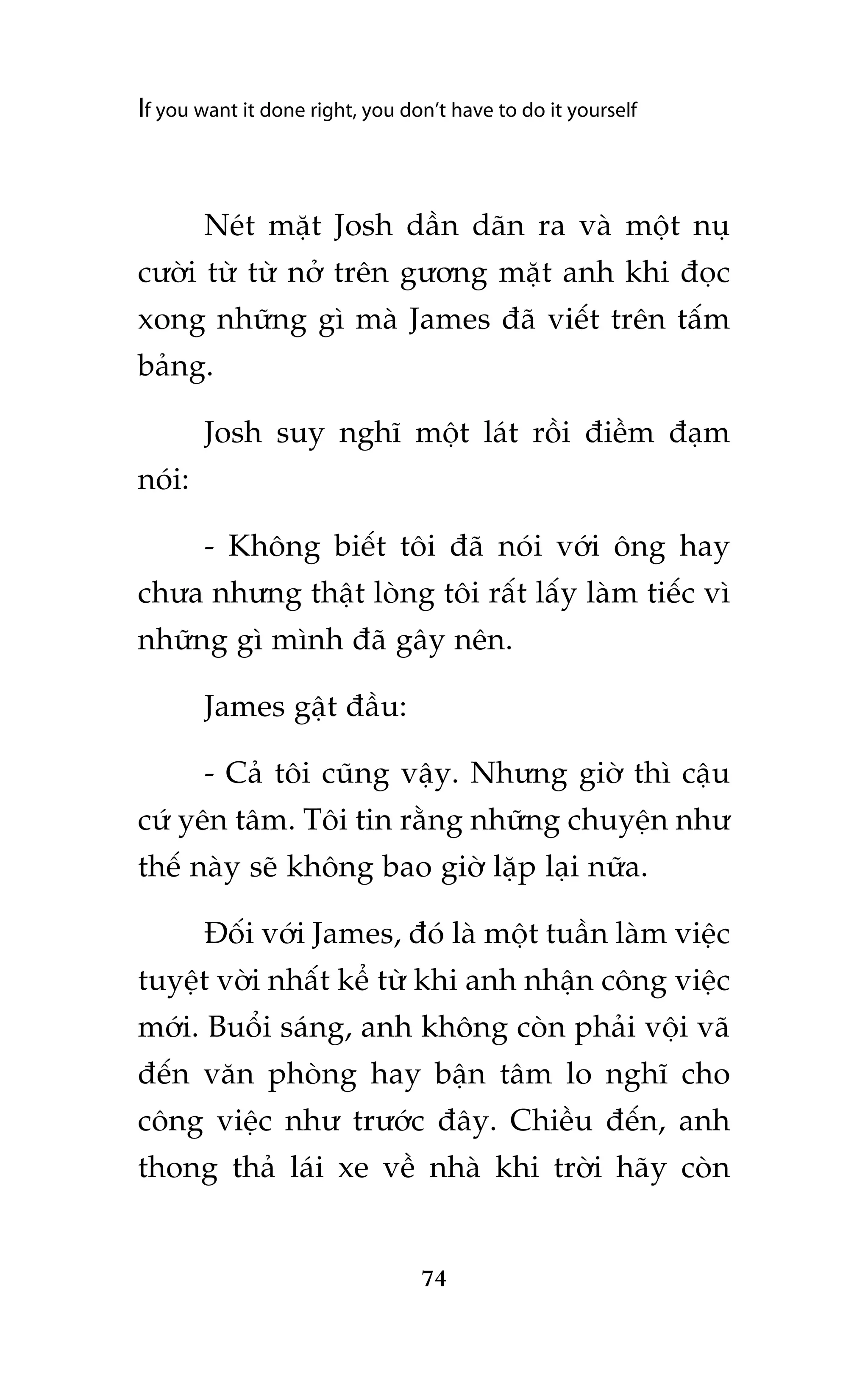 If you want it done right, you don’t have to do it yourself

Neát mùåt Josh dêìn daän ra vaâ möåt nuå
cûúâi tûâ tûâ núã trïn gûúng mùåt anh khi àoåc
xong nhûäng gò maâ James àaä viïët trïn têëm
baãng.
Josh suy nghô möåt laát röìi àiïìm àaåm
noái:
- Khöng biïët töi àaä noái vúái öng hay
chûa nhûng thêåt loâng töi rêët lêëy laâm tiïëc vò
nhûäng gò mònh àaä gêy nïn.
James gêåt àêìu:
- Caã töi cuäng vêåy. Nhûng giúâ thò cêåu
cûá yïn têm. Töi tin rùçng nhûäng chuyïån nhû
thïë naây seä khöng bao giúâ lùåp laåi nûäa.
Àöëi vúái James, àoá laâ möåt tuêìn laâm viïåc
tuyïåt vúâi nhêët kïí tûâ khi anh nhêån cöng viïåc
múái. Buöíi saáng, anh khöng coân phaãi vöåi vaä
àïën vùn phoâng hay bêån têm lo nghô cho
cöng viïåc nhû trûúác àêy. Chiïìu àïën, anh
thong thaã laái xe vïì nhaâ khi trúâi haäy coân

74

 