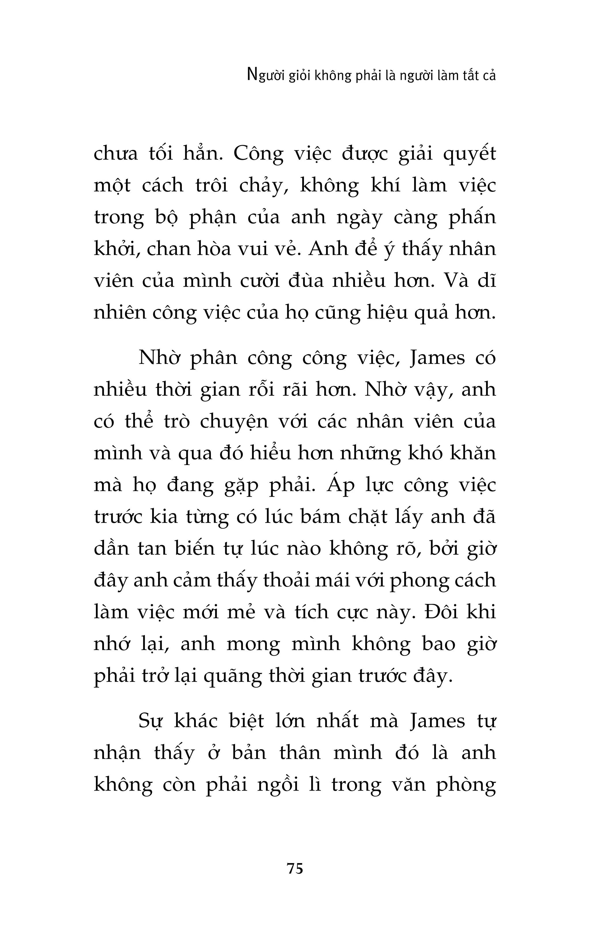 Ngûúâi gioãi khöng phaãi laâ ngûúâi laâm têët caã

chûa töëi hùèn. Cöng viïåc àûúåc giaãi quyïët
möåt caách tröi chaãy, khöng khñ laâm viïåc
trong böå phêån cuãa anh ngaây caâng phêën
khúãi, chan hoâa vui veã. Anh àïí yá thêëy nhên
viïn cuãa mònh cûúâi àuâa nhiïìu hún. Vaâ dô
nhiïn cöng viïåc cuãa hoå cuäng hiïåu quaã hún.
Nhúâ phên cöng cöng viïåc, James coá
nhiïìu thúâi gian röîi raäi hún. Nhúâ vêåy, anh
coá thïí troâ chuyïån vúái caác nhên viïn cuãa
mònh vaâ qua àoá hiïíu hún nhûäng khoá khùn
maâ hoå àang gùåp phaãi. AÁp lûåc cöng viïåc
trûúác kia tûâng coá luác baám chùåt lêëy anh àaä
dêìn tan biïën tûå luác naâo khöng roä, búãi giúâ
àêy anh caãm thêëy thoaãi maái vúái phong caách
laâm viïåc múái meã vaâ tñch cûåc naây. Àöi khi
nhúá laåi, anh mong mònh khöng bao giúâ
phaãi trúã laåi quaäng thúâi gian trûúác àêy.
Sûå khaác biïåt lúán nhêët maâ James tûå
nhêån thêëy úã baãn thên mònh àoá laâ anh
khöng coân phaãi ngöìi lò trong vùn phoâng

75

 
