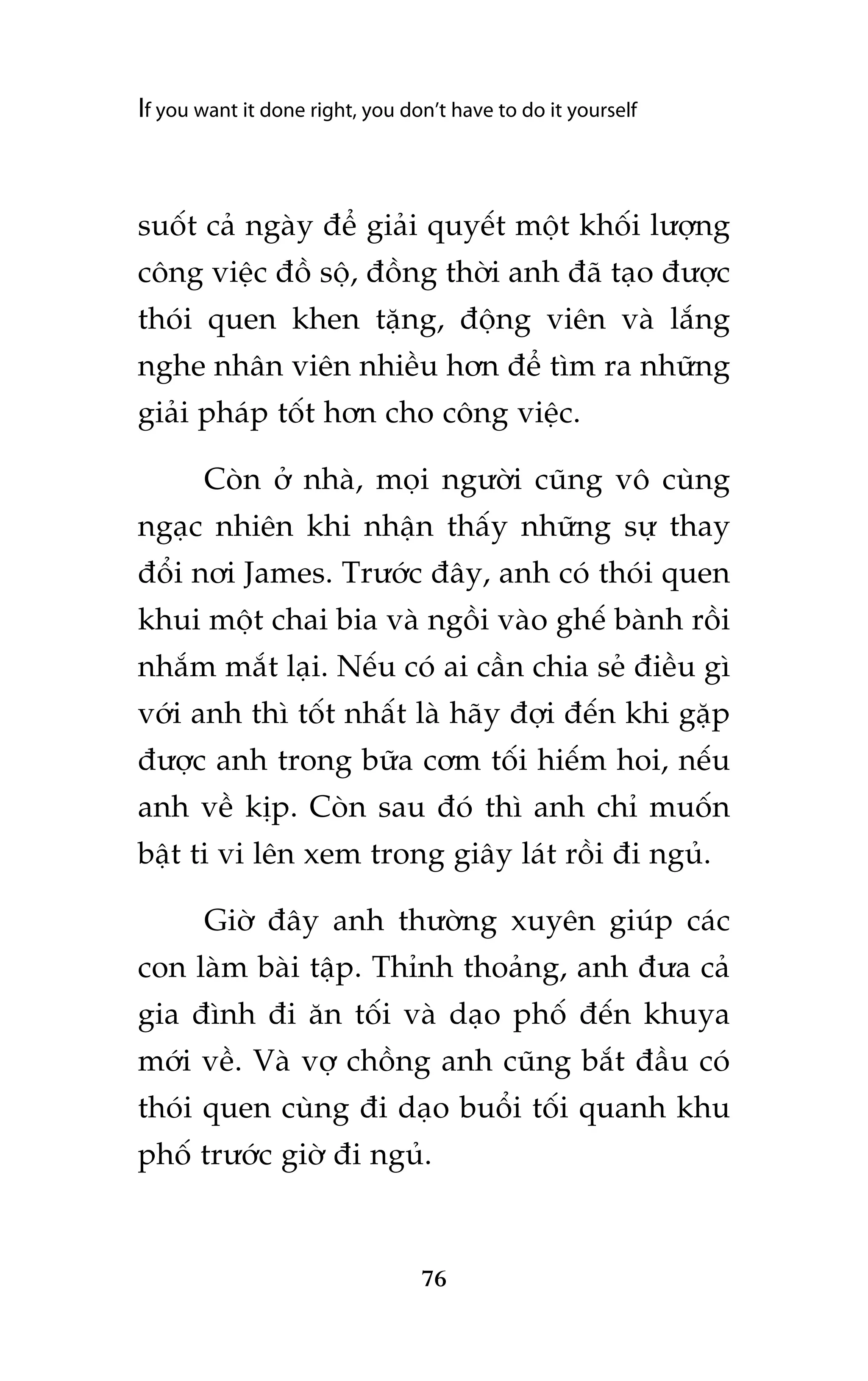 If you want it done right, you don’t have to do it yourself

suöët caã ngaây àïí giaãi quyïët möåt khöëi lûúång
cöng viïåc àöì söå, àöìng thúâi anh àaä taåo àûúåc
thoái quen khen tùång, àöång viïn vaâ lùæng
nghe nhên viïn nhiïìu hún àïí tòm ra nhûäng
giaãi phaáp töët hún cho cöng viïåc.
Coân úã nhaâ, moåi ngûúâi cuäng vö cuâng
ngaåc nhiïn khi nhêån thêëy nhûäng sûå thay
àöíi núi James. Trûúác àêy, anh coá thoái quen
khui möåt chai bia vaâ ngöìi vaâo ghïë baânh röìi
nhùæm mùæt laåi. Nïëu coá ai cêìn chia seã àiïìu gò
vúái anh thò töët nhêët laâ haäy àúåi àïën khi gùåp
àûúåc anh trong bûäa cúm töëi hiïëm hoi, nïëu
anh vïì kõp. Coân sau àoá thò anh chó muöën
bêåt ti vi lïn xem trong giêy laát röìi ài nguã.
Giúâ àêy anh thûúâng xuyïn giuáp caác
con laâm baâi têåp. Thónh thoaãng, anh àûa caã
gia àònh ài ùn töëi vaâ daåo phöë àïën khuya
múái vïì. Vaâ vúå chöìng anh cuäng bùæt àêìu coá
thoái quen cuâng ài daåo buöíi töëi quanh khu
phöë trûúác giúâ ài nguã.

76

 