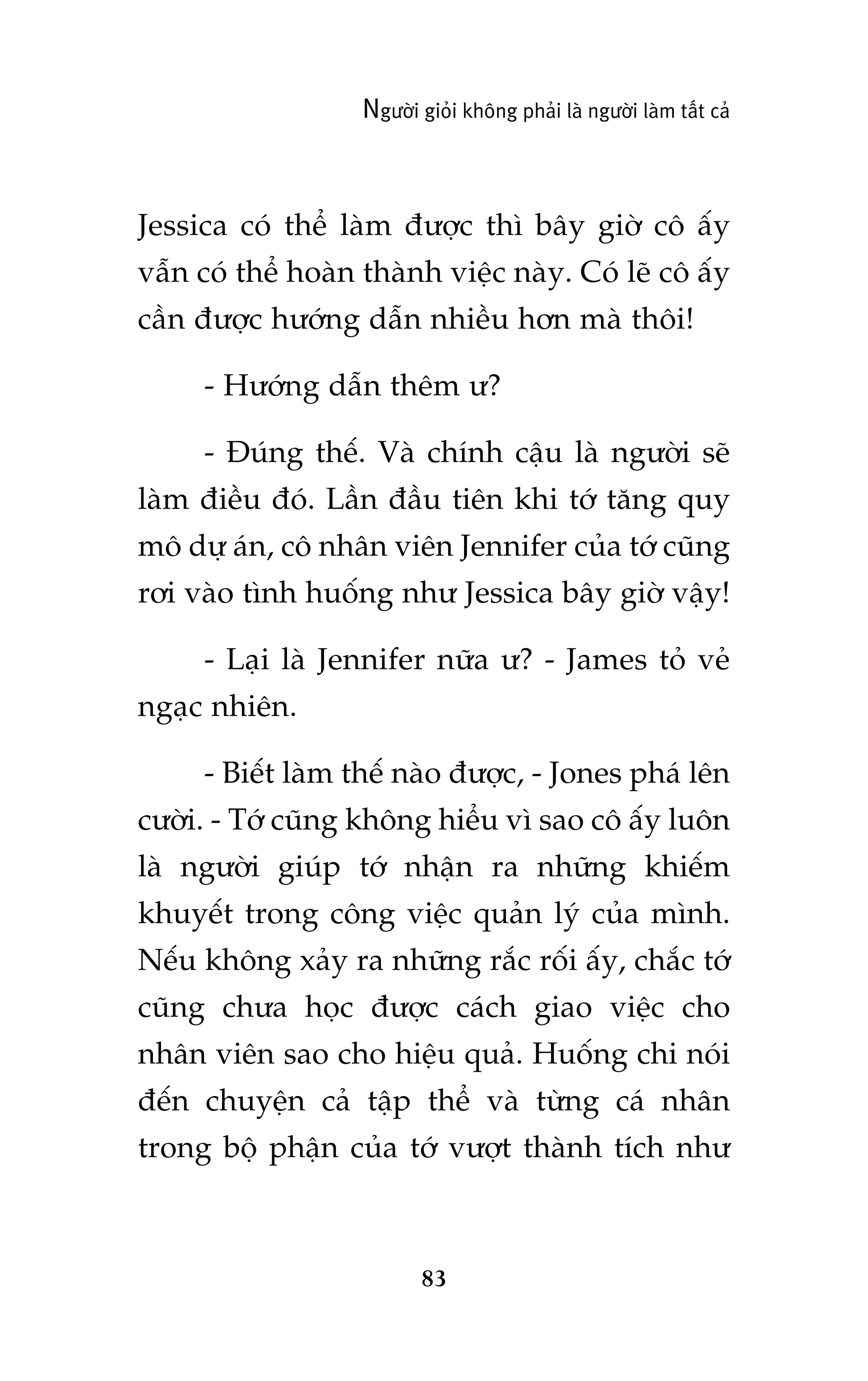 Ngûúâi gioãi khöng phaãi laâ ngûúâi laâm têët caã

Jessica coá thïí laâm àûúåc thò bêy giúâ cö êëy
vêîn coá thïí hoaân thaânh viïåc naây. Coá leä cö êëy
cêìn àûúåc hûúáng dêîn nhiïìu hún maâ thöi!
- Hûúáng dêîn thïm û?
- Àuáng thïë. Vaâ chñnh cêåu laâ ngûúâi seä
laâm àiïìu àoá. Lêìn àêìu tiïn khi túá tùng quy
mö dûå aán, cö nhên viïn Jennifer cuãa túá cuäng
rúi vaâo tònh huöëng nhû Jessica bêy giúâ vêåy!
- Laåi laâ Jennifer nûäa û? - James toã veã
ngaåc nhiïn.
- Biïët laâm thïë naâo àûúåc, - Jones phaá lïn
cûúâi. - Túá cuäng khöng hiïíu vò sao cö êëy luön
laâ ngûúâi giuáp túá nhêån ra nhûäng khiïëm
khuyïët trong cöng viïåc quaãn lyá cuãa mònh.
Nïëu khöng xaãy ra nhûäng rùæc röëi êëy, chùæc túá
cuäng chûa hoåc àûúåc caách giao viïåc cho
nhên viïn sao cho hiïåu quaã. Huöëng chi noái
àïën chuyïån caã têåp thïí vaâ tûâng caá nhên
trong böå phêån cuãa túá vûúåt thaânh tñch nhû

83

 